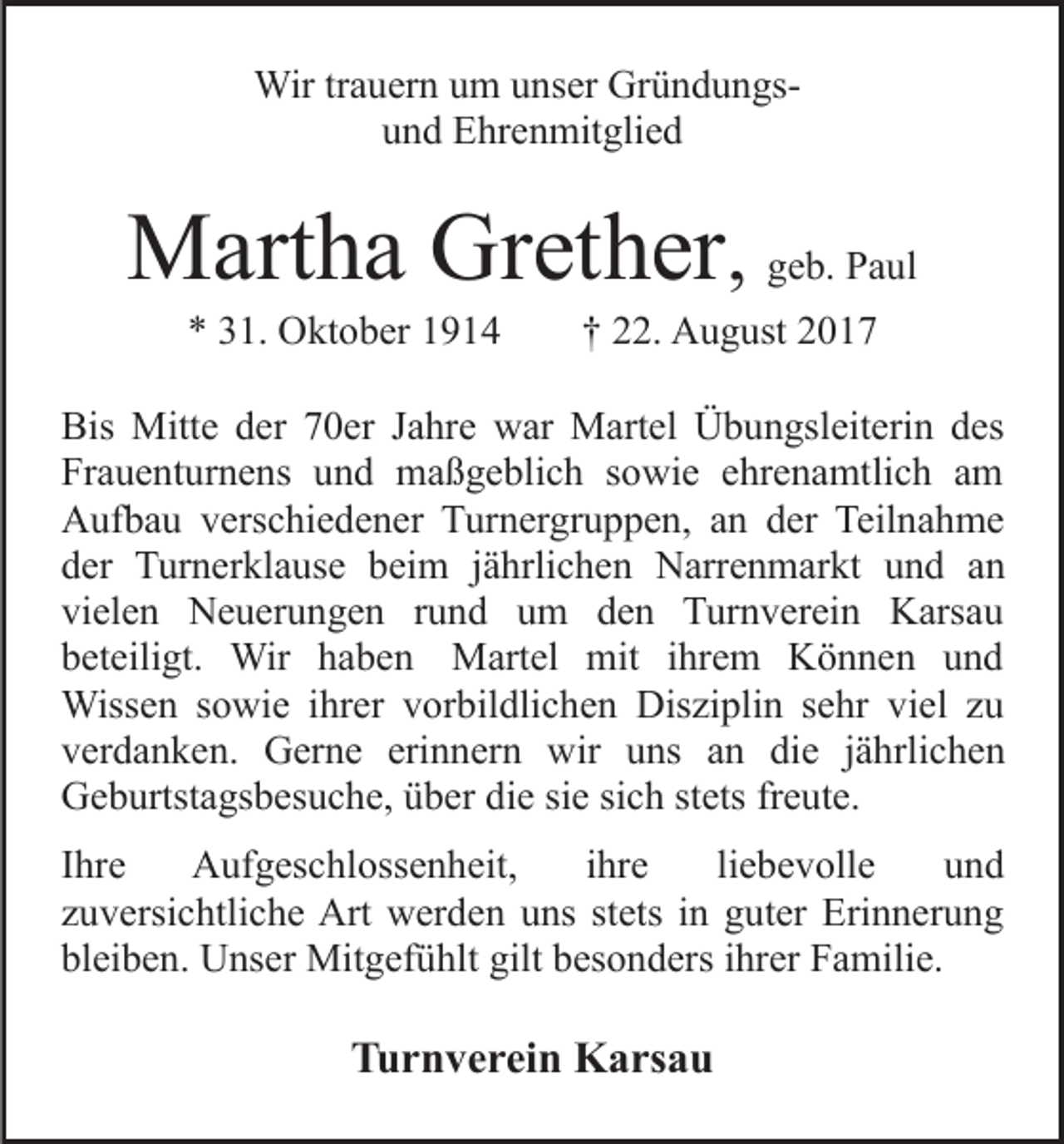 <p>Wirtr trauern<br />Wir<br />a u er n u um<br />m u unser<br />ns er GrGründungsü n d u n gsuund<br />n d Ehrenmitglied<br />E hr e n mit gli e d</p><p>MMartha<br />art h a GrGrether<br />et h er , geb.<br />g e b. Paul<br />P a ul<br />** 331.<br />1. Oktober<br />O kt o b er 11</p><p>†† 22.<br />. August<br />A u g ust</p><p>Bis<br />Mitt e dder<br />er 770er<br />0 er JJahre<br />a hr e war<br />w ar Martel<br />M art el Übungsleiterin<br />Ü b u n gsl eit eri n des<br />d es<br />Bis Mitte<br />Fr a u e nt ur n e ns uund<br />n d maßgeblich<br />m a ß g e bli c h ssowie<br />o wi e eehrenamtlich<br />hr e n a mt li c h am<br />a m<br />Frauenturnens<br />A uf b a u vverschiedener<br />ers c hi e d e n er TTurnergruppen,<br />ur n er gr u p p e n, aan<br />n dder<br />er Teilnahme<br />Te il n a h m e<br />Aufbau<br />d er Turnerklause<br />T ur n er kl a us e bbeim<br />ei m jährlichen<br />j ä hrli c h e n Narrenmarkt<br />N arr e n m ar kt uund<br />n d aan<br />n<br />der<br />vi el e n Neuerungen<br />N e u er u n g e n rrund<br />u n d uum<br />m dden<br />e n Turnverein<br />T ur n v er ei n Karsau<br />K ars a u<br />vielen<br />b et eili gt. Wir<br />Wir hhaben<br />a b e n Martel<br />M art el mit<br />mit iihrem<br />hr e m Können<br />K ö n n e n uund<br />nd<br />beteiligt.<br />Wiss e n s osowie<br />wi e i hrihrer<br />er v vorbildlichen<br />or b il dli c h e n Disziplin<br />Dis zi pli n sehr<br />s e hr vi<br />el zzu<br />u<br />Wissen<br />viel<br />v er d a n k e n. Gerne<br />G er n e eri<br />n n er n wir<br />wir uns<br />u ns aann die<br />di e jjährlichen<br />ä h rli c h e n<br />verdanken.<br />erinnern<br />G e b urtst a gs b es u c h e, üüber<br />b er die<br />di e sie<br />si e sich<br />si c h stets<br />st ets freute.<br />fr e ut e.<br />Geburtstagsbesuche,<br />IIhre<br />hr e<br />Aufgeschlossenheit,<br />A uf g es c hl oss e n heit,<br />iihre<br />hr e<br />liliebevolle<br />e b e v oll e<br />und<br />und<br />zuversichtliche<br />z u v ersi c htli c h e Art<br />Art werden<br />w er d e n uns<br />u ns st<br />stets<br />ets iinn guter<br />g ut er Erinnerung<br />Eri n n er u n g<br />bleiben.<br />bl ei b e n. Unser<br />U ns er Mitgefühlt<br />Mit g ef ü hl t gilt<br />gilt besonders<br />b es o n d ers iihrer<br />hr er Familie.<br />F a mili e.</p><p>TTurnverein<br />u r n v e r ei n Karsau<br />K a rs a u</p>