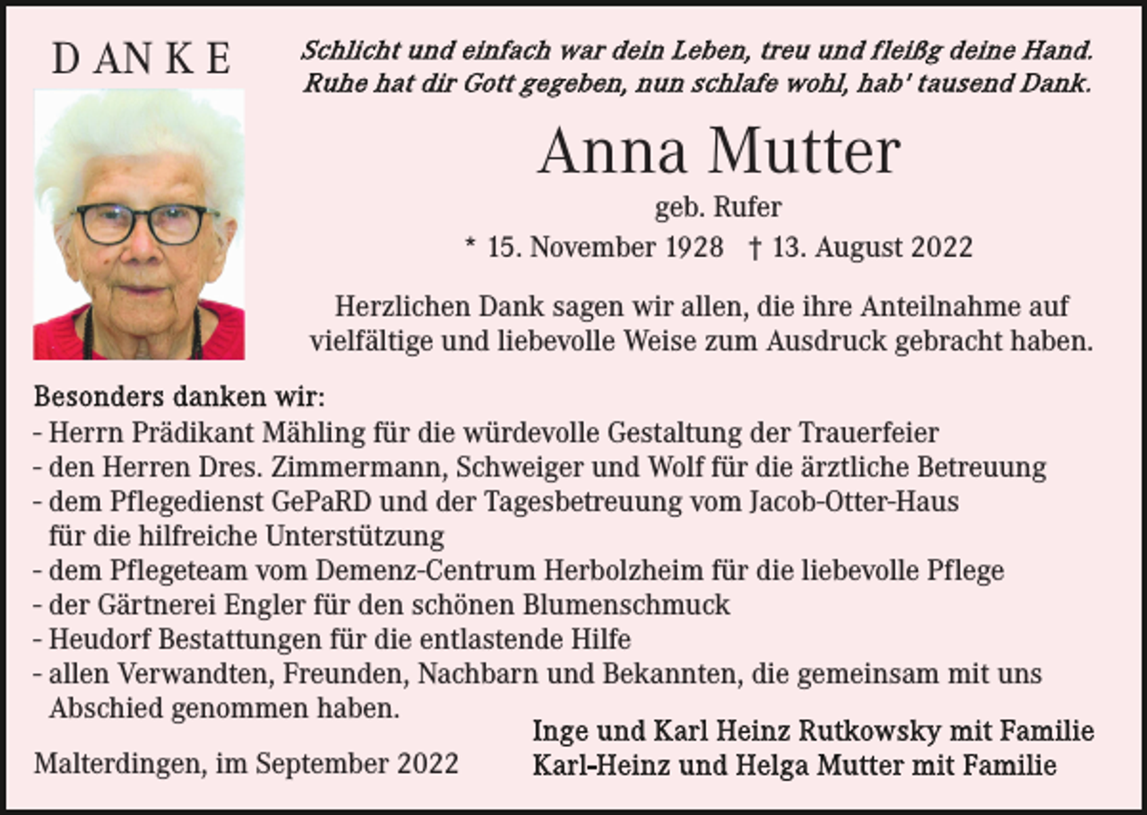 <p>D AN K E</p><p>Anna Mutter</p><p>geb. Rufer<br />* 15. November 1928 † 13. August 2022<br />Herzlichen Dank sagen wir allen, die ihre Anteilnahme auf<br />vielfältige und liebevolle Weise zum Ausdruck gebracht haben.<br />- Herrn Prädikant Mähling für die würdevolle Gestaltung der Trauerfeier<br />- den Herren Dres. Zimmermann, Schweiger und Wolf für die ärztliche Betreuung<br />- dem Pflegedienst GePaRD und der Tagesbetreuung vom Jacob-Otter-Haus<br />für die hilfreiche Unterstützung<br />- dem Pflegeteam vom Demenz-Centrum Herbolzheim für die liebevolle Pflege<br />- der Gärtnerei Engler für den schönen Blumenschmuck<br />- Heudorf Bestattungen für die entlastende Hilfe<br />- allen Verwandten, Freunden, Nachbarn und Bekannten, die gemeinsam mit uns<br />Abschied genommen haben.<br />Malterdingen, im September 2022</p>