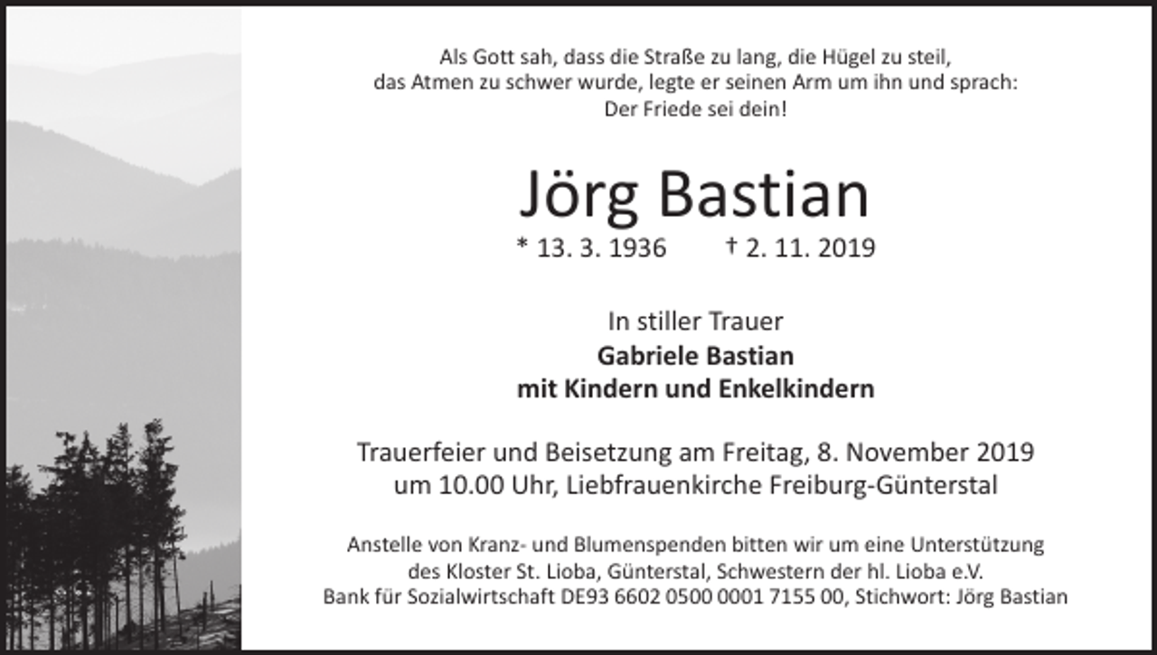 <p>Als Gott sah, dass die Straße zu lang, die Hügel zu steil,<br />das Atmen zu schwer wurde, legte er seinen Arm um ihn und sprach:<br />Der Friede sei dein!</p><p>Jörg Bastian</p><p>* 13. 3. 1936 † 2. 11. 2019<br />In stiller Trauer<br />Gabriele Bastian<br />mit Kindern und Enkelkindern<br />Trauerfeier und Beisetzung am Freitag, 8. November 2019<br />um 10.00 Uhr, Liebfrauenkirche Freiburg-Günterstal<br />Anstelle von Kranz- und Blumenspenden bitten wir um eine Unterstützung<br />des Kloster St. Lioba, Günterstal, Schwestern der hl. Lioba e.V.<br />Bank für Sozialwirtschaft DE93 6602 0501 7155 00, Stichwort: Jörg Bastian</p>