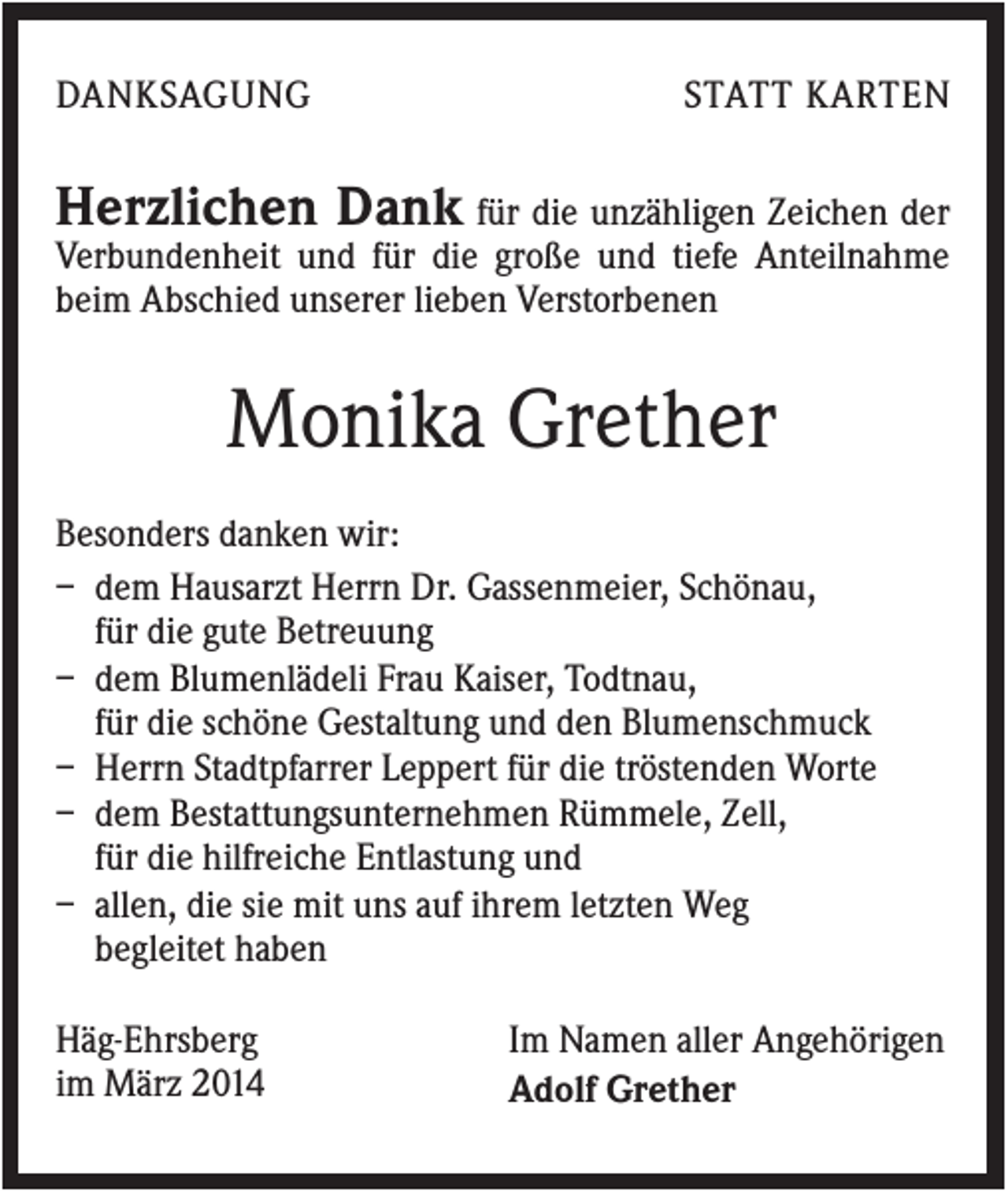 <p>DANKSAGUNG</p><p>STATT KARTEN</p><p>Herzlichen Dank für die unzähligen Zeichen der<br />Verbundenheit und für die große und tiefe Anteilnahme<br />beim Abschied unserer lieben Verstorbenen</p><p>Monika Grether<br />Besonders danken wir:<br />– dem Hausarzt Herrn Dr. Gassenmeier, Schönau,<br />für die gute Betreuung<br />– dem Blumenlädeli Frau Kaiser, Todtnau,<br />für die schöne Gestaltung und den Blumenschmuck<br />– Herrn Stadtpfarrer Leppert für die tröstenden Worte<br />– dem Bestattungsunternehmen Rümmele, Zell,<br />für die hilfreiche Entlastung und<br />– allen, die sie mit uns auf ihrem letzten Weg<br />begleitet haben<br />Häg-Ehrsberg<br />im März 2014</p><p>Im Namen aller Angehörigen<br />Adolf Grether</p>