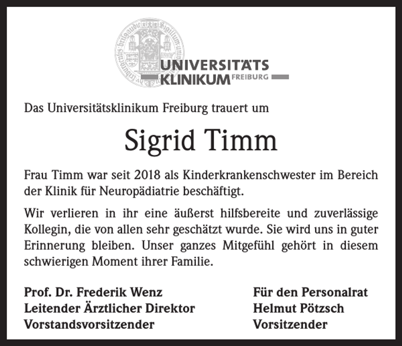 <p>Das Universitätsklinikum Freiburg trauert um</p><p>Sigrid Timm<br />Frau Timm war seit 2018 als Kinderkrankenschwester im Bereich<br />der Klinik für Neuropädiatrie beschäftigt.<br />Wir verlieren in ihr eine äußerst hilfsbereite und zuverlässige<br />Kollegin, die von allen sehr geschätzt wurde. Sie wird uns in guter<br />Erinnerung bleiben. Unser ganzes Mitgefühl gehört in diesem<br />schwierigen Moment ihrer Familie.<br />Prof. Dr. Frederik Wenz<br />Leitender Ärztlicher Direktor<br />Vorstandsvorsitzender</p><p>Für den Personalrat<br />Helmut Pötzsch<br />Vorsitzender</p>
