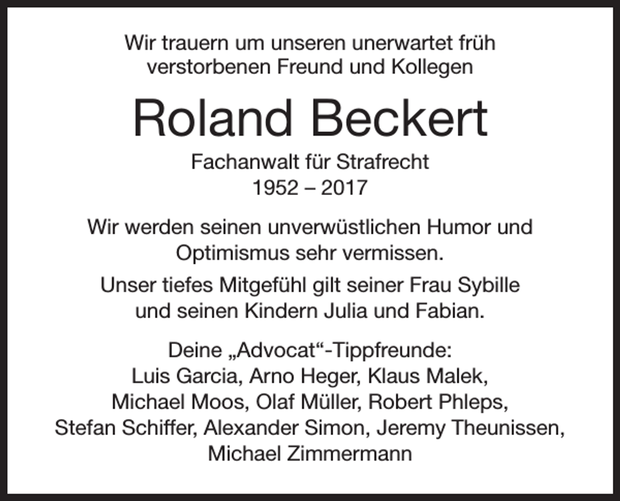 <p>Wir trauern um unseren unerwartet früh<br />verstorbenen Freund und Kollegen</p><p>Roland Beckert<br />Fachanwalt für Strafrecht<br />1952 – 2017<br />Wir werden seinen unverwüstlichen Humor und<br />Optimismus sehr vermissen.<br />Unser tiefes Mitgefühl gilt seiner Frau Sybille<br />und seinen Kindern Julia und Fabian.<br />Deine „Advocat“-Tippfreunde:<br />Luis Garcia, Arno Heger, Klaus Malek,<br />Michael Moos, Olaf Müller, Robert Phleps,<br />Stefan Schiffer, Alexander Simon, Jeremy Theunissen,<br />Michael Zimmermann</p>