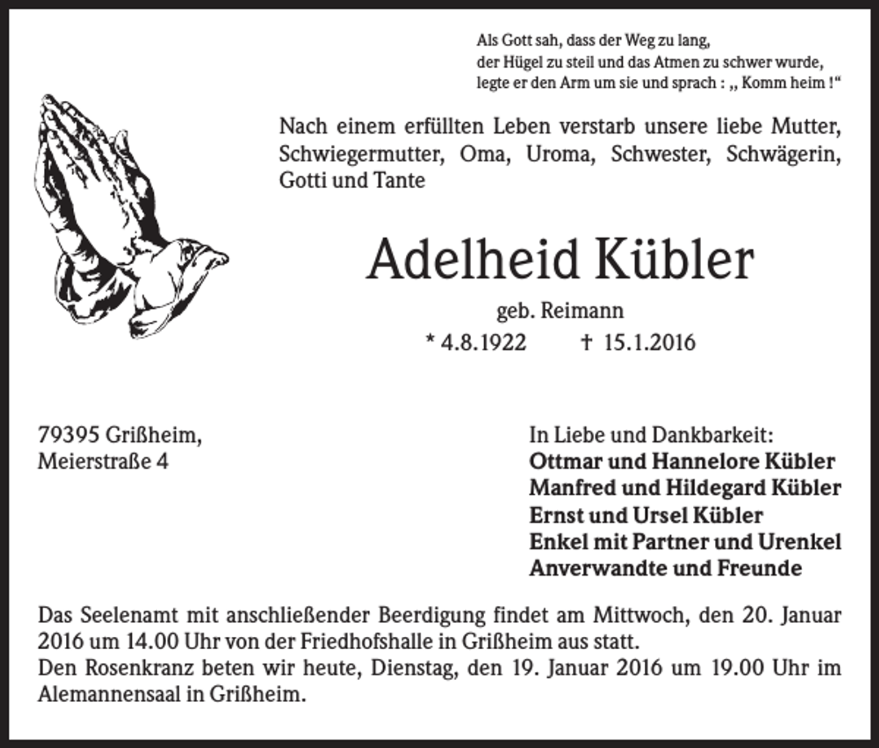 <p>Als Gott sah, dass der Weg zu lang,<br />der Hügel zu steil und das Atmen zu schwer wurde,<br />legte er den Arm um sie und sprach : ,, Komm heim !“</p><p>Nach einem erfüllten Leben verstarb unsere liebe Mutter,<br />Schwiegermutter, Oma, Uroma, Schwester, Schwägerin,<br />Gotti und Tante</p><p>Adelheid Kübler<br />geb. Reimann<br />* 4.8.1922<br />† 15.1.2016</p><p>79395 Grißheim,<br />Meierstraße 4</p><p>In Liebe und Dankbarkeit:<br />Ottmar und Hannelore Kübler<br />Manfred und Hildegard Kübler<br />Ernst und Ursel Kübler<br />Enkel mit Partner und Urenkel<br />Anverwandte und Freunde</p><p>Das Seelenamt mit anschließender Beerdigung findet am Mittwoch, den 20. Januar<br />2016 um 14.00 Uhr von der Friedhofshalle in Grißheim aus statt.<br />Den Rosenkranz beten wir heute, Dienstag, den 19. Januar 2016 um 19.00 Uhr im<br />Alemannensaal in Grißheim.</p>