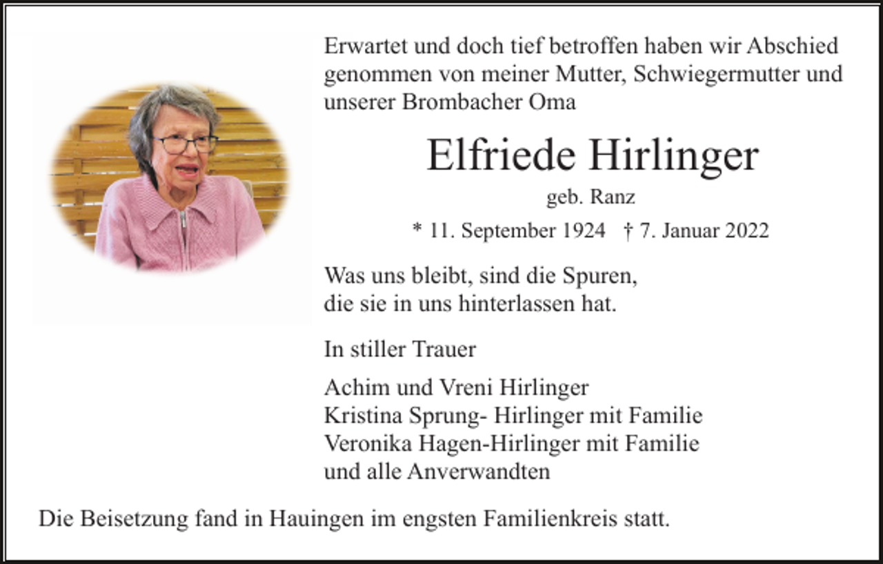 <p>Erwartet und doch tief betroffen haben wir Abschied<br />genommen von meiner Mutter, Schwiegermutter und<br />unserer Brombacher Oma</p><p>Elfriede Hirlinger<br />geb. Ranz<br />* 11. September 1924 † 7. Januar 2022</p><p>Was uns bleibt, sind die Spuren,<br />die sie in uns hinterlassen hat.<br />In stiller Trauer<br />Achim und Vreni Hirlinger<br />Kristina Sprung- Hirlinger mit Familie<br />Veronika Hagen-Hirlinger mit Familie<br />und alle Anverwandten<br />Die Beisetzung fand in Hauingen im engsten Familienkreis statt.</p>