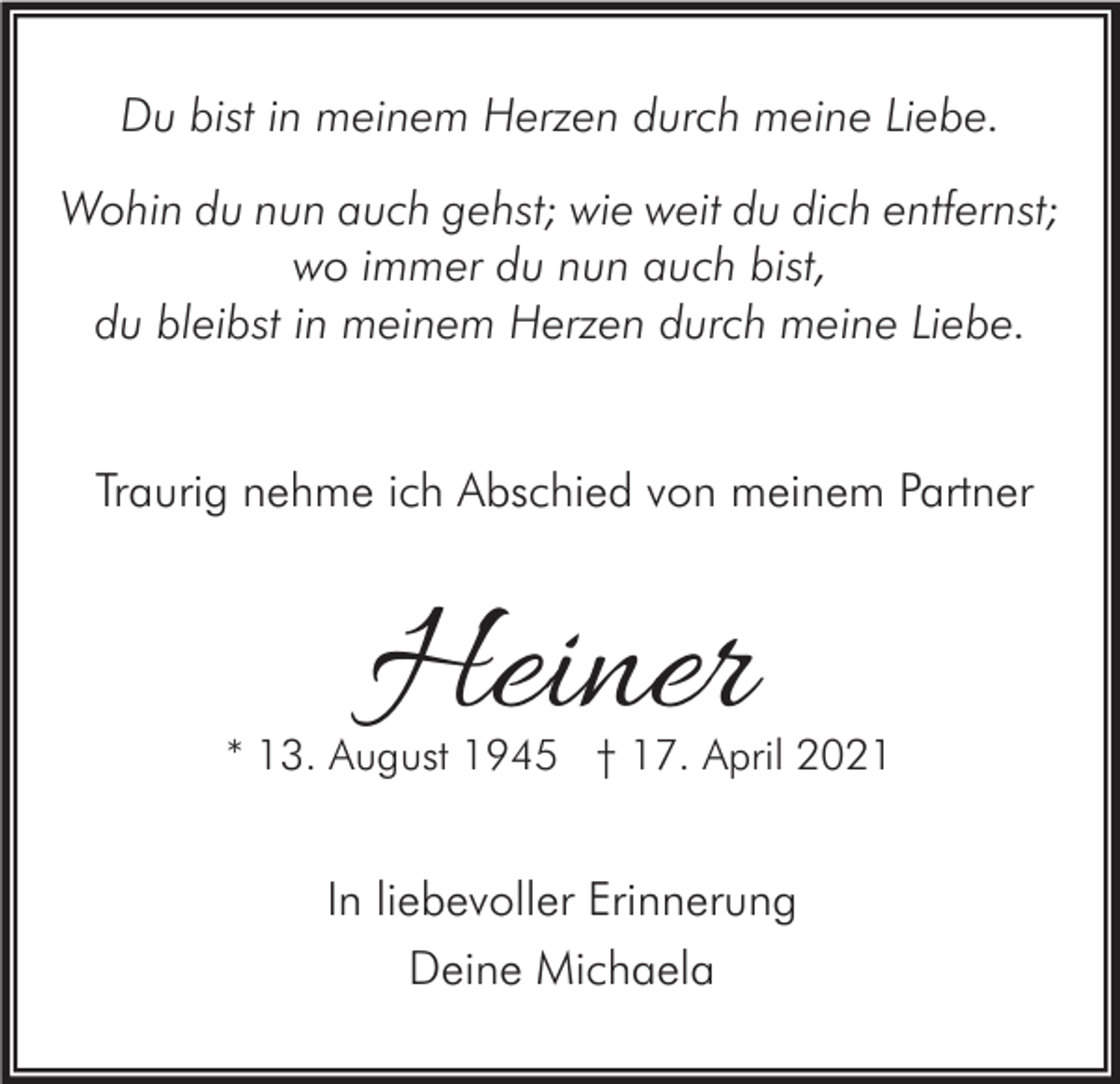 <p>Du bist in meinem Herzen durch meine Liebe.<br />Wohin du nun auch gehst; wie weit du dich entfernst;<br />wo immer du nun auch bist,<br />du bleibst in meinem Herzen durch meine Liebe.<br />Traurig nehme ich Abschied von meinem Partner</p><p>Heiner</p><p>* 13. August 1945 † 17. April 2021</p><p>In liebevoller Erinnerung<br />Deine Michaela</p>