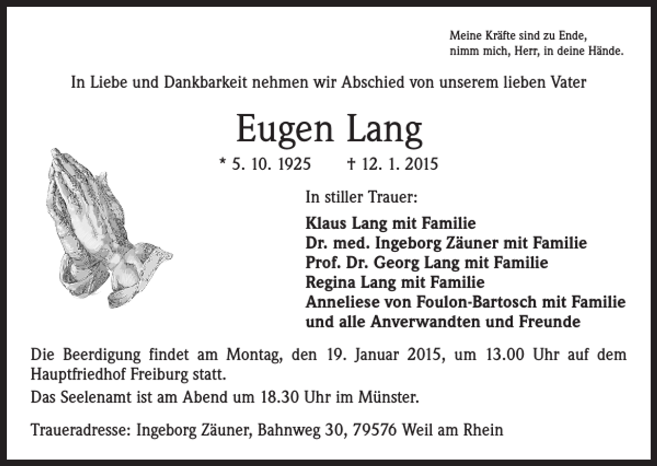<p>Meine Kräfte sind zu Ende,<br />nimm mich, Herr, in deine Hände.</p><p>In Liebe und Dankbarkeit nehmen wir Abschied von unserem lieben Vater</p><p>Eugen Lang<br />* 5. 10. 1925 † 12. 1. 2015<br />In stiller Trauer:<br />Klaus Lang mit Familie<br />Dr. med. Ingeborg Zäuner mit Familie<br />Prof. Dr. Georg Lang mit Familie<br />Regina Lang mit Familie<br />Anneliese von Foulon-Bartosch mit Familie<br />und alle Anverwandten und Freunde<br />Die Beerdigung findet am Montag, den 19. Januar 2015, um 13.00 Uhr auf dem<br />Hauptfriedhof Freiburg statt.<br />Das Seelenamt ist am Abend um 18.30 Uhr im Münster.<br />Traueradresse: Ingeborg Zäuner, Bahnweg 30, 79576 Weil am Rhein</p>