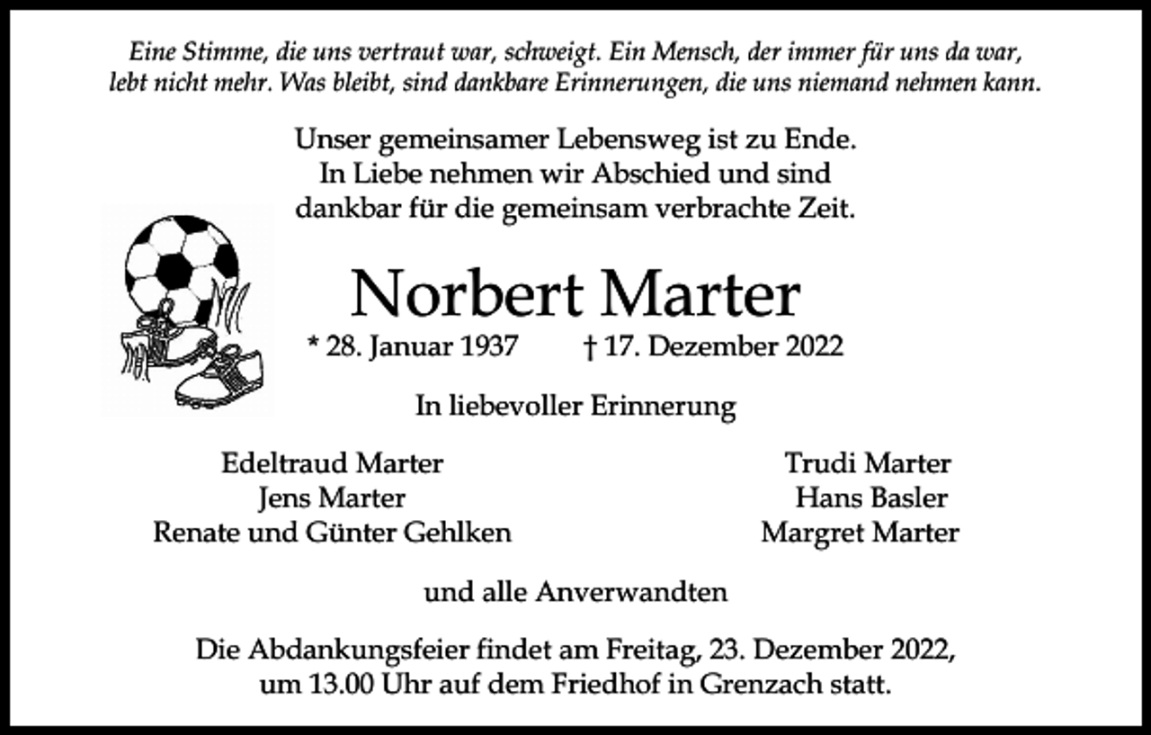 <p>Eine Stimme, die uns vertraut war, schweigt. Ein Mensch, der immer für uns da war,<br />lebt nicht mehr. Was bleibt, sind dankbare Erinnerungen, die uns niemand nehmen kann.</p><p>Unser gemeinsamer Lebensweg ist zu Ende.<br />In Liebe nehmen wir Abschied und sind<br />dankbar für die gemeinsam verbrachte Zeit.</p><p>Norbert Marter</p><p>* 28. Januar 1937</p><p>† 17. Dezember 2022</p><p>In liebevoller Erinnerung</p><p>Edeltraud Marter<br />Jens Marter<br />Renate und Günter Gehlken</p><p>Trudi Marter<br />Hans Basler<br />Margret Marter</p><p>und alle Anverwandten<br />Die Abdankungsfeier findet am Freitag, 23. Dezember 2022,<br />um 13.00 Uhr auf dem Friedhof in Grenzach statt.</p>