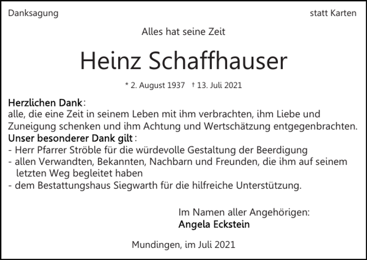 <p>Danksagung</p><p>statt Karten</p><p>Alles hat seine Zeit</p><p>Heinz Schaffhauser<br />* 2. August 1937 † 13. Juli 2021</p><p>:<br />alle, die eine Zeit in seinem Leben mit ihm verbrachten, ihm Liebe und<br />Zuneigung schenken und ihm Achtung und Wertschätzung entgegenbrachten.<br />:<br />- Herr Pfarrer Ströble für die würdevolle Gestaltung der Beerdigung<br />- allen Verwandten, Bekannten, Nachbarn und Freunden, die ihm auf seinem<br />letzten Weg begleitet haben<br />- dem Bestattungshaus Siegwarth für die hilfreiche Unterstützung.<br />Im Namen aller Angehörigen:<br />Mundingen, im Juli 2021</p>