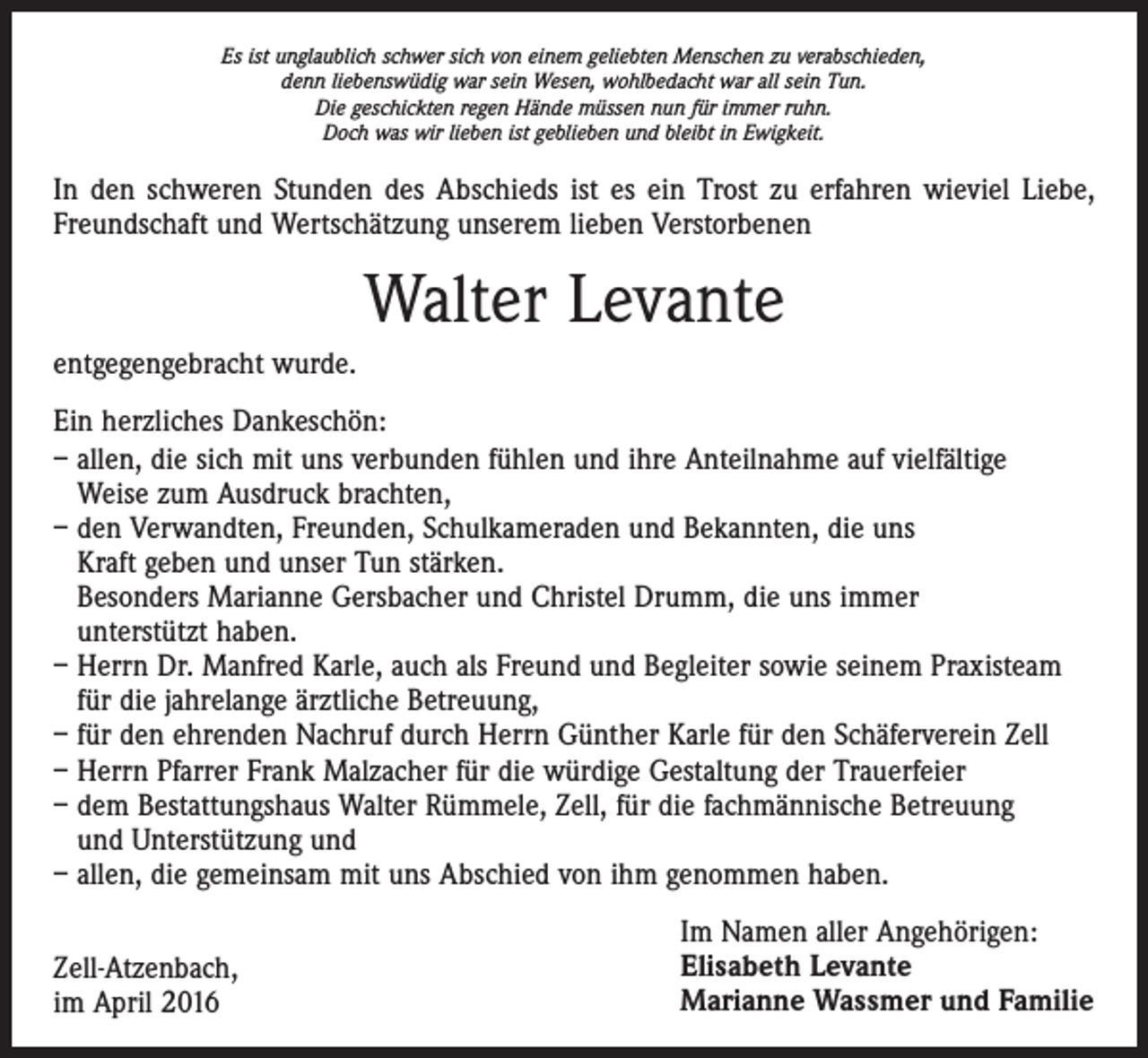 <p>Es ist unglaublich schwer sich von einem geliebten Menschen zu verabschieden,<br />denn liebenswüdig war sein Wesen, wohlbedacht war all sein Tun.<br />Die geschickten regen Hände müssen nun für immer ruhn.<br />Doch was wir lieben ist geblieben und bleibt in Ewigkeit.</p><p>In den schweren Stunden des Abschieds ist es ein Trost zu erfahren wieviel Liebe,<br />Freundschaft und Wertschätzung unserem lieben Verstorbenen</p><p>Walter Levante<br />entgegengebracht wurde.<br />Ein herzliches Dankeschön:<br />– allen, die sich mit uns verbunden fühlen und ihre Anteilnahme auf vielfältige<br />Weise zum Ausdruck brachten,<br />– den Verwandten, Freunden, Schulkameraden und Bekannten, die uns<br />Kraft geben und unser Tun stärken.<br />Besonders Marianne Gersbacher und Christel Drumm, die uns immer<br />unterstützt haben.<br />– Herrn Dr. Manfred Karle, auch als Freund und Begleiter sowie seinem Praxisteam<br />für die jahrelange ärztliche Betreuung,<br />– für den ehrenden Nachruf durch Herrn Günther Karle für den Schäferverein Zell<br />– Herrn Pfarrer Frank Malzacher für die würdige Gestaltung der Trauerfeier<br />– dem Bestattungshaus Walter Rümmele, Zell, für die fachmännische Betreuung<br />und Unterstützung und<br />– allen, die gemeinsam mit uns Abschied von ihm genommen haben.<br />Zell-Atzenbach,<br />im April 2016</p><p>Im Namen aller Angehörigen:<br />Elisabeth Levante<br />Marianne Wassmer und Familie</p>