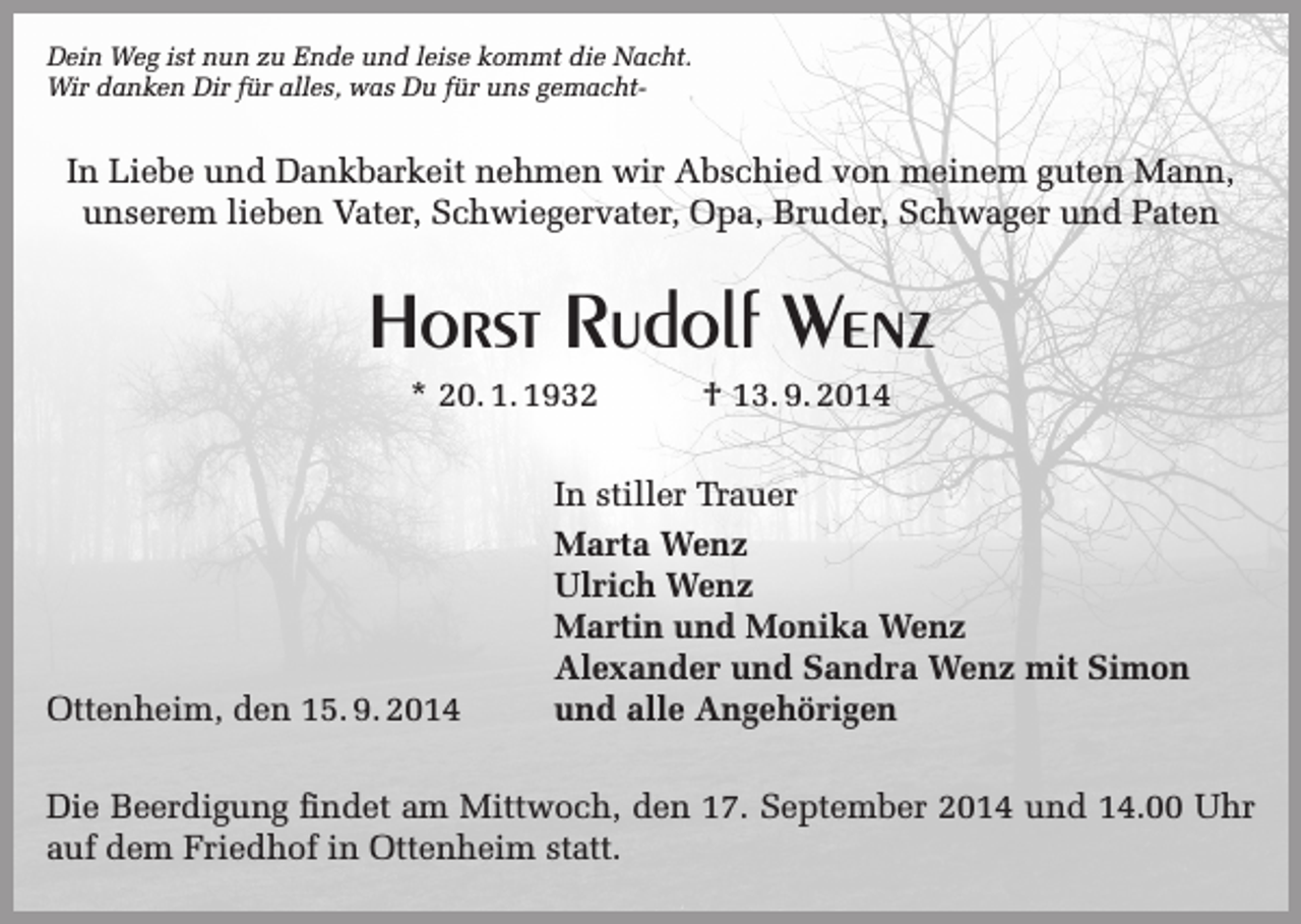 <p>Dein Weg ist nun zu Ende und leise kommt die Nacht.<br />Wir danken Dir für alles, was Du für uns gemacht-</p><p>In Liebe und Dankbarkeit nehmen wir Abschied von meinem guten Mann,<br />unserem lieben Vater, Schwiegervater, Opa, Bruder, Schwager und Paten</p><p>Horst Rudolf Wenz<br />* 20. 1. 1932</p><p>Ottenheim, den 15. 9. 2014</p><p>† 13. 9. 2014</p><p>In stiller Trauer<br />Marta Wenz<br />Ulrich Wenz<br />Martin und Monika Wenz<br />Alexander und Sandra Wenz mit Simon<br />und alle Angehörigen</p><p>Die Beerdigung findet am Mittwoch, den 17. September 2014 und 14.00 Uhr<br />auf dem Friedhof in Ottenheim statt.</p>