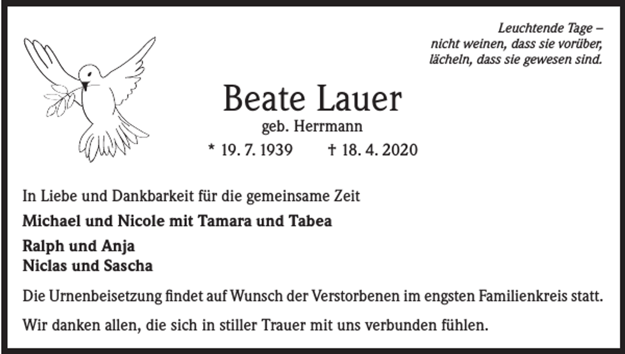 <p>Leuchtende Tage –<br />nicht weinen, dass sie vorüber,<br />lächeln, dass sie gewesen sind.</p><p>Beate Lauer</p><p>geb. Herrmann<br />* 19. 7. 1939<br />† 18. 4. 2020<br />In Liebe und Dankbarkeit für die gemeinsame Zeit<br />Michael und Nicole mit Tamara und Tabea<br />Ralph und Anja<br />Niclas und Sascha<br />Die Urnenbeisetzung findet auf Wunsch der Verstorbenen im engsten Familienkreis statt.<br />Wir danken allen, die sich in stiller Trauer mit uns verbunden fühlen.</p>