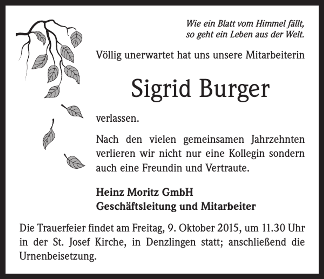 <p>Wie ein Blatt vom Himmel fällt,<br />so geht ein Leben aus der Welt.</p><p>Völlig unerwartet hat uns unsere Mitarbeiterin</p><p>Sigrid Burger<br />verlassen.<br />Nach den vielen gemeinsamen Jahrzehnten<br />verlieren wir nicht nur eine Kollegin sondern<br />auch eine Freundin und Vertraute.<br />Heinz Moritz GmbH<br />Geschäftsleitung und Mitarbeiter<br />Die Trauerfeier findet am Freitag, 9. Oktober 2015, um 11.30 Uhr<br />in der St. Josef Kirche, in Denzlingen statt; anschließend die<br />Urnenbeisetzung.</p>