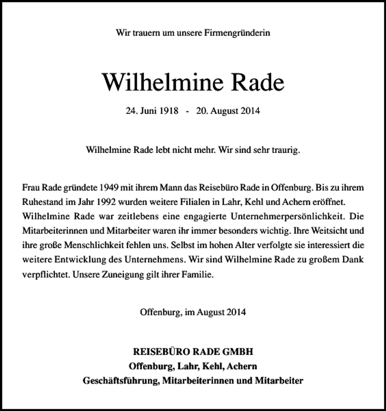 <p>Wir trauern um unsere Firmengründerin</p><p>Wilhelmine Rade<br />24. Juni 1918 - 20. August 2014</p><p>Wilhelmine Rade lebt nicht mehr. Wir sind sehr traurig.</p><p>Frau Rade gründete 1949 mit ihrem Mann das Reisebüro Rade in Offenburg. Bis zu ihrem<br />Ruhestand im Jahr 1992 wurden weitere Filialen in Lahr, Kehl und Achern eröffnet.<br />Wilhelmine Rade war zeitlebens eine engagierte Unternehmerpersönlichkeit. Die<br />Mitarbeiterinnen und Mitarbeiter waren ihr immer besonders wichtig. Ihre Weitsicht und<br />ihre große Menschlichkeit fehlen uns. Selbst im hohen Alter verfolgte sie interessiert die<br />weitere Entwicklung des Unternehmens. Wir sind Wilhelmine Rade zu großem Dank<br />verpflichtet. Unsere Zuneigung gilt ihrer Familie.</p><p>Offenburg, im August 2014</p><p>REISEBÜRO RADE GMBH<br />Offenburg, Lahr, Kehl, Achern<br />Geschäftsführung, Mitarbeiterinnen und Mitarbeiter</p>