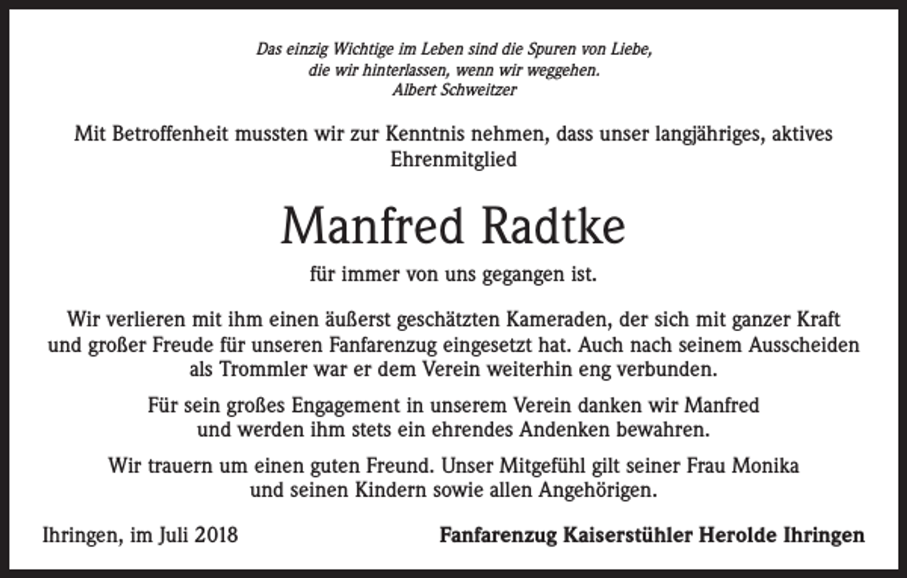 <p>Das einzig Wichtige im Leben sind die Spuren von Liebe,<br />die wir hinterlassen, wenn wir weggehen.<br />Albert Schweitzer</p><p>Mit Betroffenheit mussten wir zur Kenntnis nehmen, dass unser langjähriges, aktives<br />Ehrenmitglied</p><p>Manfred Radtke<br />für immer von uns gegangen ist.<br />Wir verlieren mit ihm einen äußerst geschätzten Kameraden, der sich mit ganzer Kraft<br />und großer Freude für unseren Fanfarenzug eingesetzt hat. Auch nach seinem Ausscheiden<br />als Trommler war er dem Verein weiterhin eng verbunden.<br />Für sein großes Engagement in unserem Verein danken wir Manfred<br />und werden ihm stets ein ehrendes Andenken bewahren.<br />Wir trauern um einen guten Freund. Unser Mitgefühl gilt seiner Frau Monika<br />und seinen Kindern sowie allen Angehörigen.<br />Ihringen, im Juli 2018</p><p>Fanfarenzug Kaiserstühler Herolde Ihringen</p>