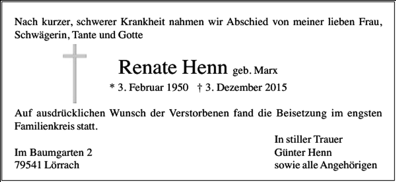 <p>Nach kurzer, schwerer Krankheit nahmen wir Abschied von meiner lieben Frau,<br />Schwägerin, Tante und Gotte</p><p>Renate Henn geb. Marx<br />* 3. Februar 1950 † 3. Dezember 2015<br />Auf ausdrücklichen Wunsch der Verstorbenen fand die Beisetzung im engsten<br />Familienkreis statt.<br />In stiller Trauer<br />Im Baumgarten 2<br />Günter Henn<br />79541 Lörrach<br />sowie alle Angehörigen</p>