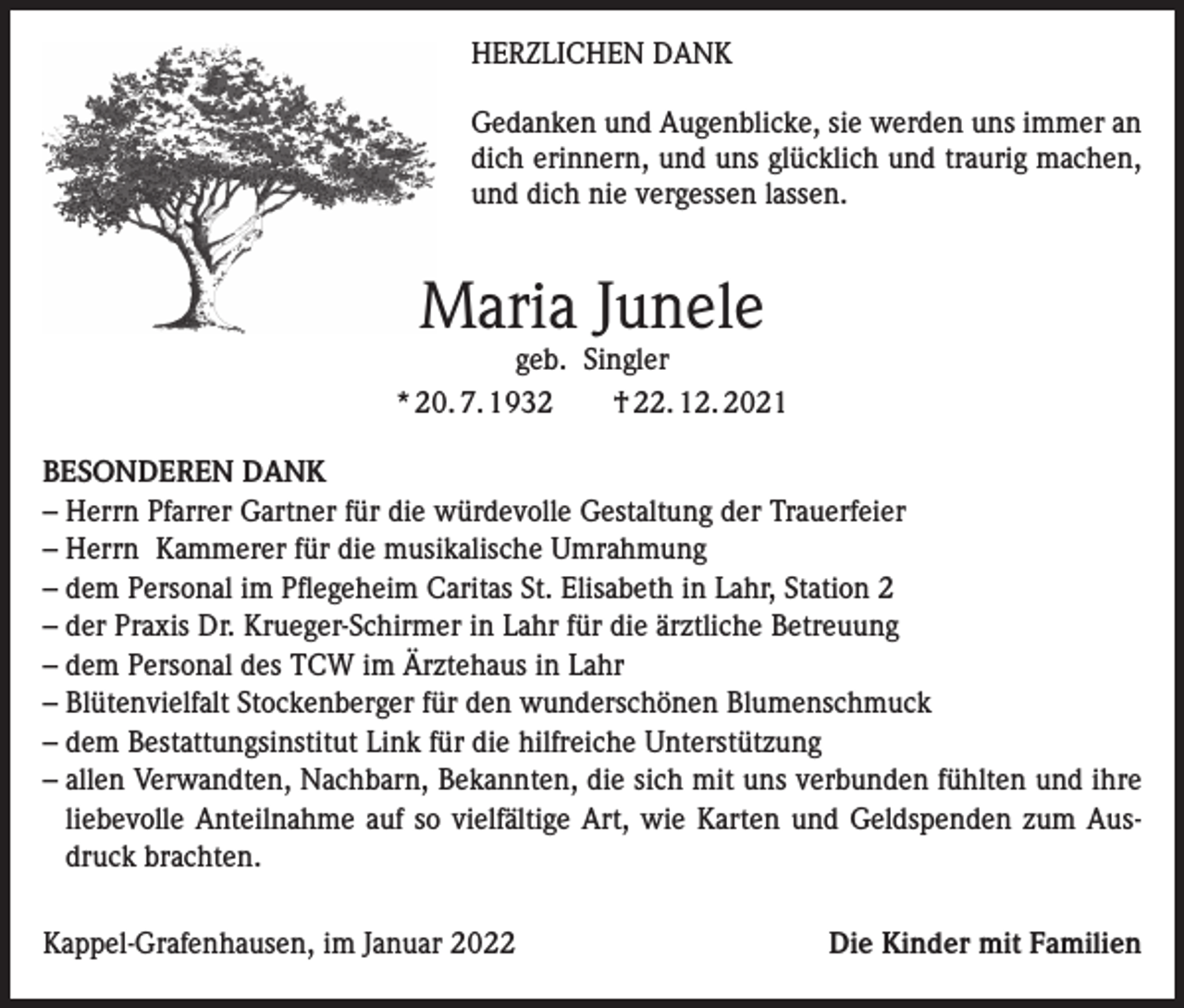 <p>HERZLICHEN DANK<br />Gedanken und Augenblicke, sie werden uns immer an<br />dich erinnern, und uns glücklich und traurig machen,<br />und dich nie vergessen lassen.</p><p>Maria Junele</p><p>geb. Singler<br />* 20. 7. 1932 † 22. 12. 2021<br />BESONDEREN DANK<br />– Herrn Pfarrer Gartner für die würdevolle Gestaltung der Trauerfeier<br />– Herrn Kammerer für die musikalische Umrahmung<br />– dem Personal im Pflegeheim Caritas St. Elisabeth in Lahr, Station 2<br />– der Praxis Dr. Krueger-Schirmer in Lahr für die ärztliche Betreuung<br />– dem Personal des TCW im Ärztehaus in Lahr<br />– Blütenvielfalt Stockenberger für den wunderschönen Blumenschmuck<br />– dem Bestattungsinstitut Link für die hilfreiche Unterstützung<br />– allen Verwandten, Nachbarn, Bekannten, die sich mit uns verbunden fühlten und ihre<br />liebevolle Anteilnahme auf so vielfältige Art, wie Karten und Geldspenden zum Ausdruck brachten.<br />Kappel-Grafenhausen, im Januar 2022</p><p>Die Kinder mit Familien</p>