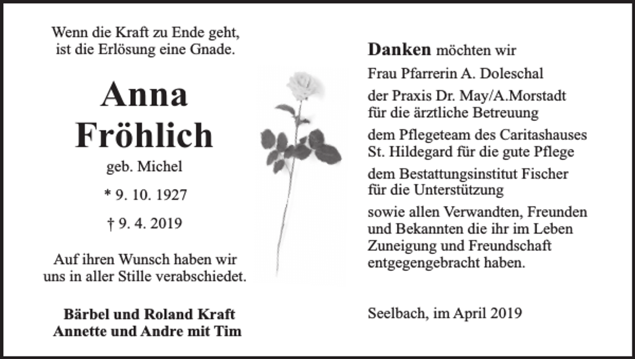 <p>Wenn die Kraft zu Ende geht,<br />ist die Erlösung eine Gnade.</p><p>Anna<br />Fröhlich<br />geb. Michel</p><p>* 9. 10. 1927<br />† 9. 4. 2019<br />Auf ihren Wunsch haben wir<br />uns in aller Stille verabschiedet.<br />Bärbel und Roland Kraft<br />Annette und Andre mit Tim</p><p>Danken möchten wir<br />Frau Pfarrerin A. Doleschal<br />der Praxis Dr. May/A.Morstadt<br />für die ärztliche Betreuung<br />dem Pflegeteam des Caritashauses<br />St. Hildegard für die gute Pflege<br />dem Bestattungsinstitut Fischer<br />für die Unterstützung<br />sowie allen Verwandten, Freunden<br />und Bekannten die ihr im Leben<br />Zuneigung und Freundschaft<br />entgegengebracht haben.<br />Seelbach, im April 2019</p>