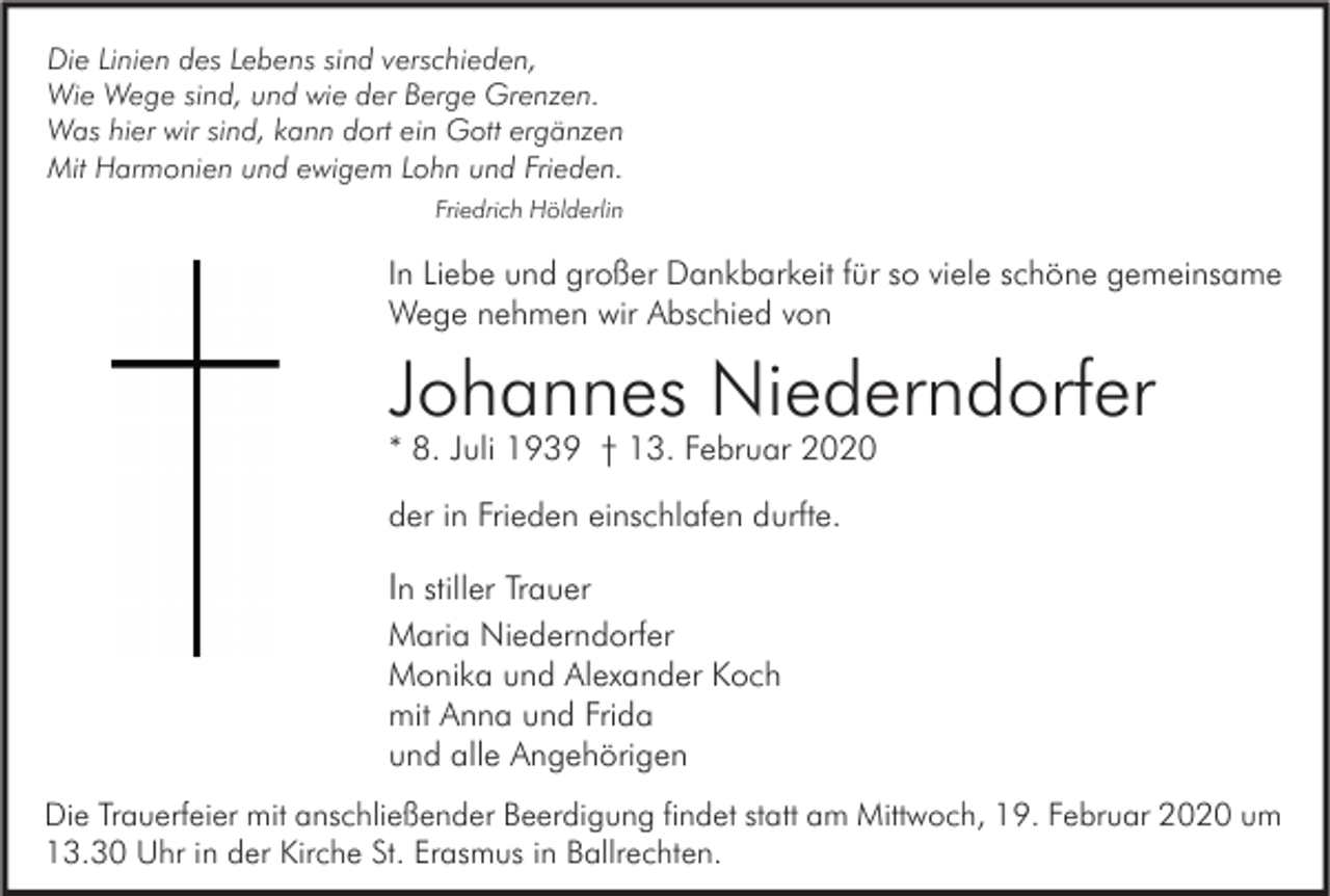 <p>Die Linien des Lebens sind verschieden,<br />Wie Wege sind, und wie der Berge Grenzen.<br />Was hier wir sind, kann dort ein Gott ergänzen<br />Mit Harmonien und ewigem Lohn und Frieden.<br />Friedrich Hölderlin</p><p>In Liebe und großer Dankbarkeit für so viele schöne gemeinsame<br />Wege nehmen wir Abschied von</p><p>Johannes Niederndorfer<br />* 8. Juli 1939 † 13. Februar 2020<br />der in Frieden einschlafen durfte.</p><p>In stiller Trauer<br />Maria Niederndorfer<br />Monika und Alexander Koch<br />mit Anna und Frida<br />und alle Angehörigen<br />Die Trauerfeier mit anschließender Beerdigung findet statt am Mittwoch, 19. Februar 2020 um<br />13.30 Uhr in der Kirche St. Erasmus in Ballrechten.</p>