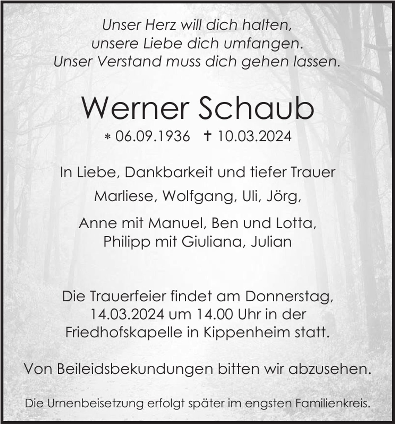 <p>Unser Herz will dich halten,<br />unsere Liebe dich umfangen.<br />Unser Verstand muss dich gehen lassen.</p><p>Werner Schaub<br />* 06.09.1936 † 10.03.2024<br />In Liebe, Dankbarkeit und tiefer Trauer<br />Marliese, Wolfgang, Uli, Jörg,<br />Anne mit Manuel, Ben und Lotta,<br />Philipp mit Giuliana, Julian</p><p>Die Trauerfeier findet am Donnerstag,<br />14.03.2024 um 14.00 Uhr in der<br />Friedhofskapelle in Kippenheim statt.<br />Von Beileidsbekundungen bitten wir abzusehen.<br />Die Urnenbeisetzung erfolgt später im engsten Familienkreis.</p>