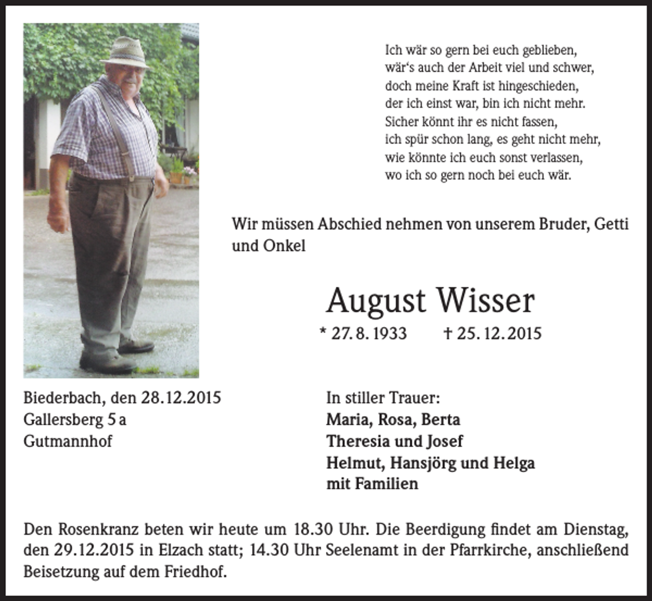 <p>Ich wär so gern bei euch geblieben,<br />wär‘s auch der Arbeit viel und schwer,<br />doch meine Kraft ist hingeschieden,<br />der ich einst war, bin ich nicht mehr.<br />Sicher könnt ihr es nicht fassen,<br />ich spür schon lang, es geht nicht mehr,<br />wie könnte ich euch sonst verlassen,<br />wo ich so gern noch bei euch wär.</p><p>Wir müssen Abschied nehmen von unserem Bruder, Getti<br />und Onkel</p><p>August Wisser<br />* 27. 8. 1933<br />Biederbach, den 28.12.2015<br />Gallersberg 5 a<br />Gutmannhof</p><p>† 25. 12. 2015</p><p>In stiller Trauer:<br />Maria, Rosa, Berta<br />Theresia und Josef<br />Helmut, Hansjörg und Helga<br />mit Familien</p><p>Den Rosenkranz beten wir heute um 18.30 Uhr. Die Beerdigung findet am Dienstag,<br />den 29.12.2015 in Elzach statt; 14.30 Uhr Seelenamt in der Pfarrkirche, anschließend<br />Beisetzung auf dem Friedhof.</p>