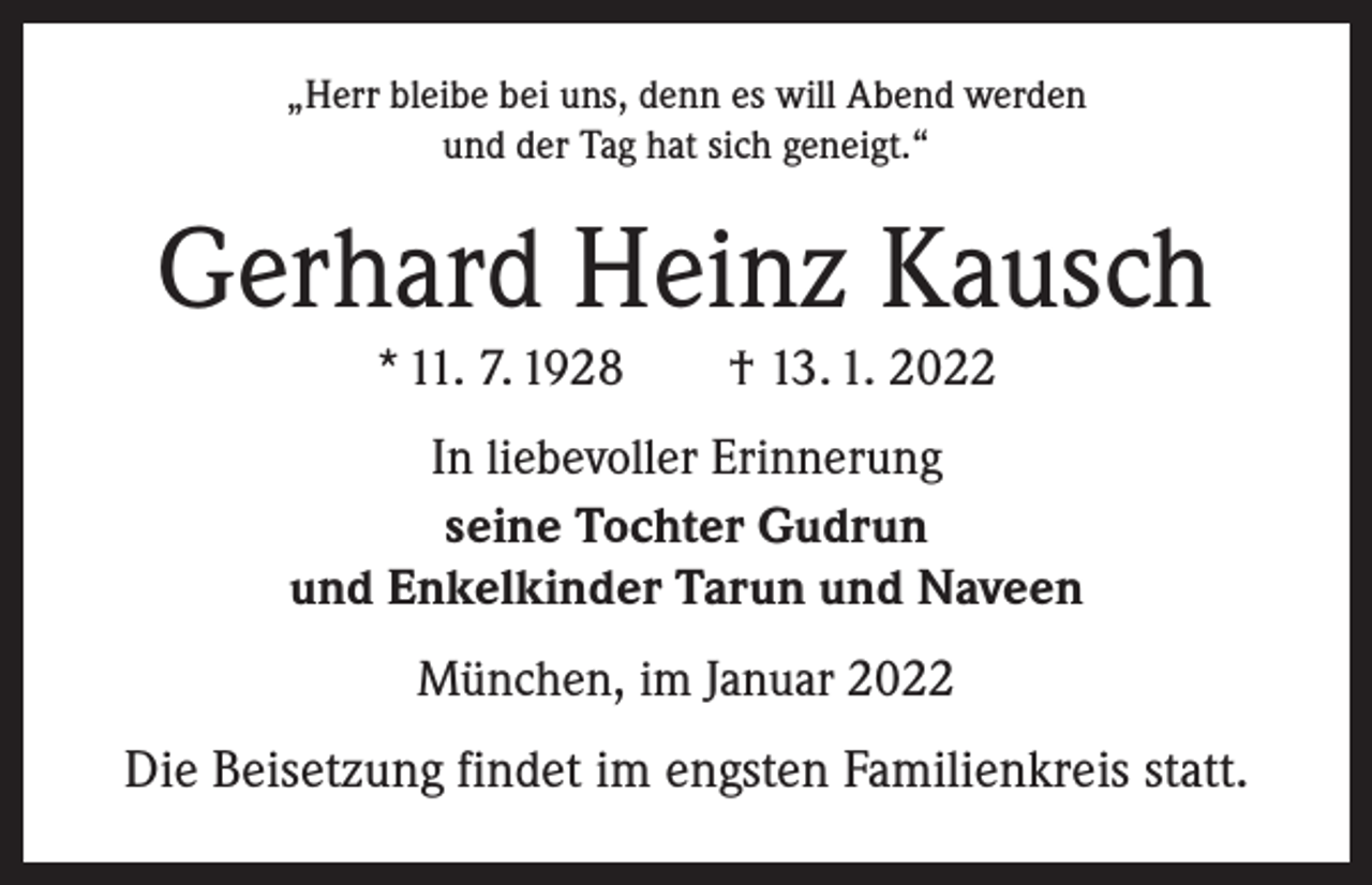 <p>„Herr bleibe bei uns, denn es will Abend werden<br />und der Tag hat sich geneigt.“</p><p>Gerhard Heinz Kausch<br />* 11. 7. 1928 † 13. 1. 2022</p><p>In liebevoller Erinnerung<br />seine Tochter Gudrun<br />und Enkelkinder Tarun und Naveen<br />München, im Januar 2022</p><p>Die Beisetzung findet im engsten Familienkreis statt.</p>