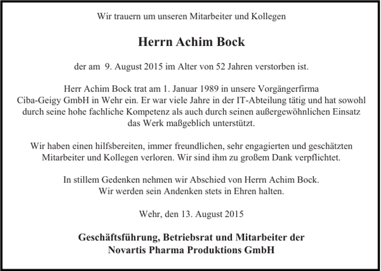 <p>Wir trauern um unseren Mitarbeiter und Kollegen</p><p>Herrn Achim Bock<br />der am 9. August 2015 im Alter von 52 Jahren verstorben ist.<br />Herr Achim Bock trat am 1. Januar 1989 in unsere Vorgängerfirma<br />Ciba-Geigy GmbH in Wehr ein. Er war viele Jahre in der IT-Abteilung tätig und hat sowohl<br />durch seine hohe fachliche Kompetenz als auch durch seinen außergewöhnlichen Einsatz<br />das Werk maßgeblich unterstützt.<br />Wir haben einen hilfsbereiten, immer freundlichen, sehr engagierten und geschätzten<br />Mitarbeiter und Kollegen verloren. Wir sind ihm zu großem Dank verpflichtet.<br />In stillem Gedenken nehmen wir Abschied von Herrn Achim Bock.<br />Wir werden sein Andenken stets in Ehren halten.<br />Wehr, den 13. August 2015</p><p>Geschäftsführung, Betriebsrat und Mitarbeiter der<br />Novartis Pharma Produktions GmbH</p>