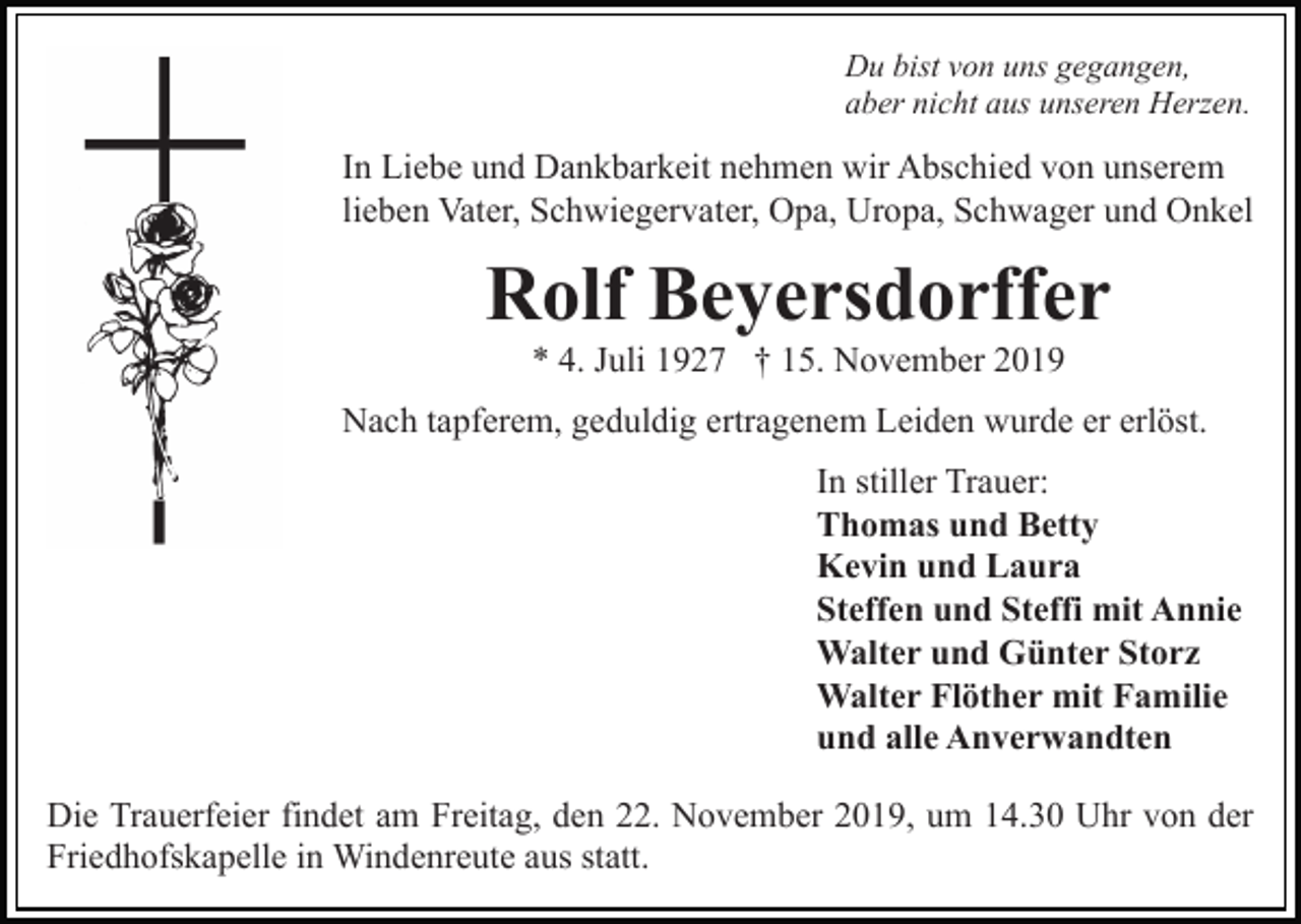 <p>Du bist von uns gegangen,<br />aber nicht aus unseren Herzen.</p><p>In Liebe und Dankbarkeit nehmen wir Abschied von unserem<br />lieben Vater, Schwiegervater, Opa, Uropa, Schwager und Onkel</p><p>Rolf Beyersdorffer<br />* 4. Juli 1927 † 15. November 2019<br />Nach tapferem, geduldig ertragenem Leiden wurde er erlöst.<br />In stiller Trauer:<br />Thomas und Betty<br />Kevin und Laura<br />Steffen und Steffi mit Annie<br />Walter und Günter Storz<br />Walter Flöther mit Familie<br />und alle Anverwandten<br />Die Trauerfeier findet am Freitag, den 22. November 2019, um 14.30 Uhr von der<br />Friedhofskapelle in Windenreute aus statt.</p>