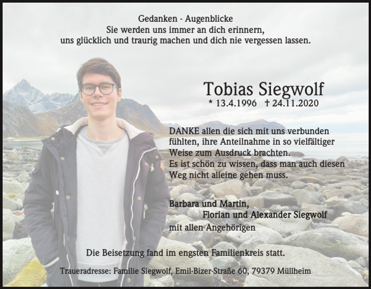 <p>Gedanken - Augenblicke<br />Sie werden uns immer an dich erinnern,<br />uns glücklich und traurig machen und dich nie vergessen lassen.</p><p>Tobias Siegwolf<br />* 13.4.1996 † 24.11.2020<br />DANKE allen die sich mit uns verbunden<br />fühlten, ihre Anteilnahme in so vielfältiger<br />Weise zum Ausdruck brachten.<br />Es ist schön zu wissen, dass man auch diesen<br />Weg nicht alleine gehen muss.</p><p>mit allen Angehörigen<br />Die Beisetzung fand im engsten Familienkreis statt.<br />Traueradresse: Familie Siegwolf, Emil-Bizer-Straße 60, 79379 Müllheim</p>