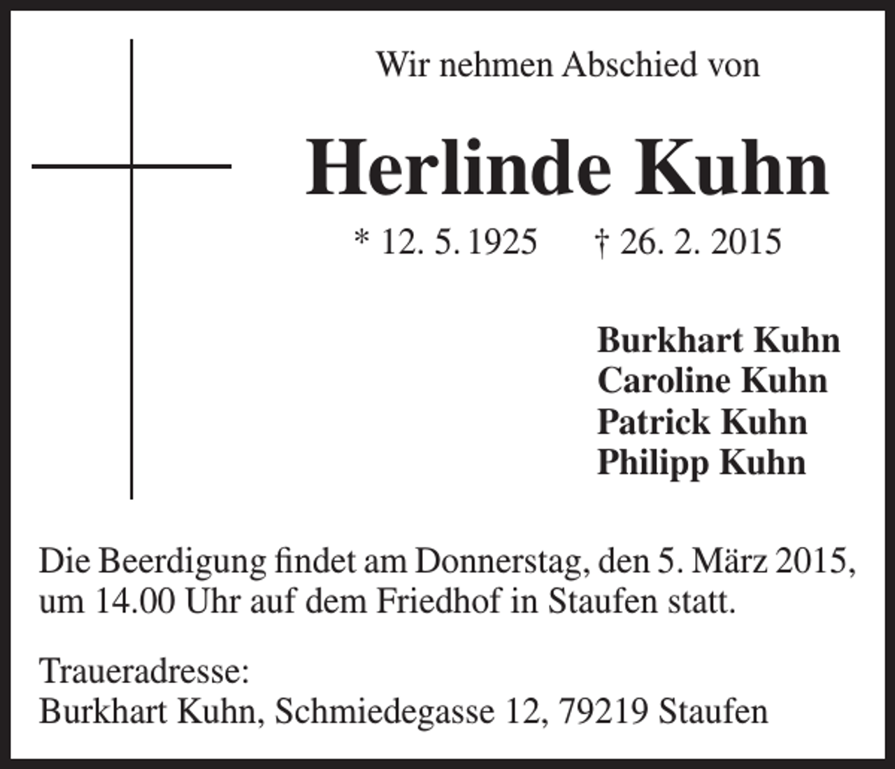<p>Wir nehmen Abschied von</p><p>Herlinde Kuhn<br />* 12. 5. 1925 † 26. 2. 2015<br />Burkhart Kuhn<br />Caroline Kuhn<br />Patrick Kuhn<br />Philipp Kuhn<br />Die Beerdigung findet am Donnerstag, den 5. März 2015,<br />um 14.00 Uhr auf dem Friedhof in Staufen statt.<br />Traueradresse:<br />Burkhart Kuhn, Schmiedegasse 12, 79219 Staufen</p>