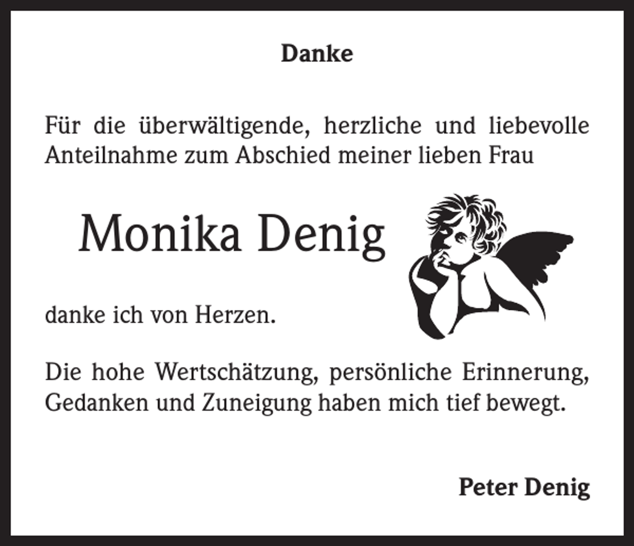 <p>Danke<br />Für die überwältigende, herzliche und liebevolle<br />Anteilnahme zum Abschied meiner lieben Frau</p><p>Monika Denig<br />danke ich von Herzen.<br />Die hohe Wertschätzung, persönliche Erinnerung,<br />Gedanken und Zuneigung haben mich tief bewegt.<br />Peter Denig</p>