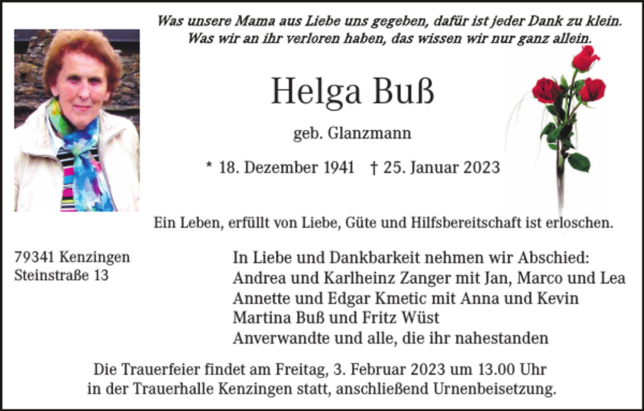<p>Helga Buß<br />geb. Glanzmann<br />* 18. Dezember 1941 † 25. Januar 2023<br />Ein Leben, erfüllt von Liebe, Güte und Hilfsbereitschaft ist erloschen.<br />79341 Kenzingen<br />Steinstraße 13</p><p>In Liebe und Dankbarkeit nehmen wir Abschied:<br />Andrea und Karlheinz Zanger mit Jan, Marco und Lea<br />Annette und Edgar Kmetic mit Anna und Kevin<br />Martina Buß und Fritz Wüst<br />Anverwandte und alle, die ihr nahestanden</p><p>Die Trauerfeier findet am Freitag, 3. Februar 2023 um 13.00 Uhr<br />in der Trauerhalle Kenzingen statt, anschließend Urnenbeisetzung.</p>