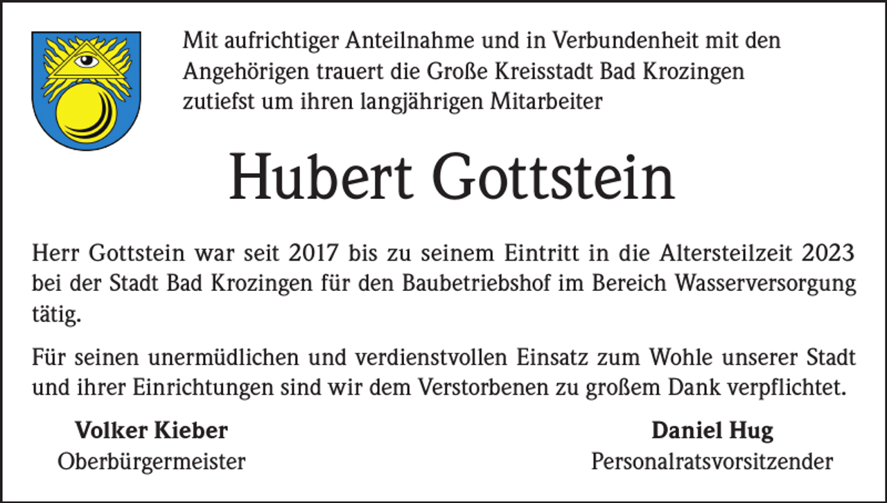 <p>Mit aufrichtiger Anteilnahme und in Verbundenheit mit den<br />Angehörigen trauert die Große Kreisstadt Bad Krozingen<br />zutiefst um ihren langjährigen Mitarbeiter</p><p>Hubert Gottstein<br />Herr Gottstein war seit 2017 bis zu seinem Eintritt in die Altersteilzeit 2023<br />bei der Stadt Bad Krozingen für den Baubetriebshof im Bereich Wasserversorgung<br />tätig.<br />Für seinen unermüdlichen und verdienstvollen Einsatz zum Wohle unserer Stadt<br />und ihrer Einrichtungen sind wir dem Verstorbenen zu großem Dank verpflichtet.<br />Volker Kieber<br />Oberbürgermeister</p><p>Daniel Hug<br />Personalratsvorsitzender</p>