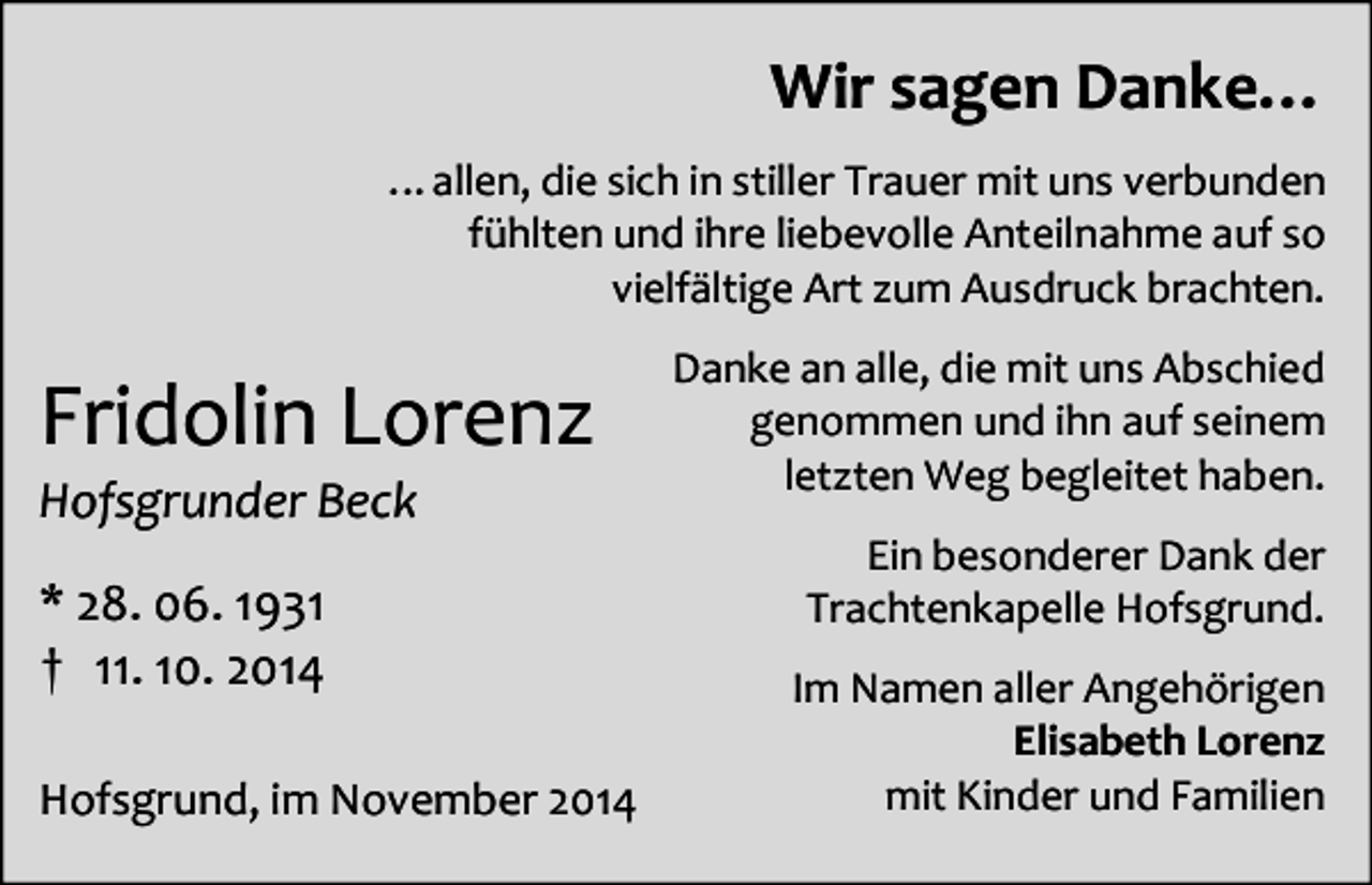 <p>Wir sagen Danke…<br />…allen, die sich in stiller Trauer mit uns verbunden<br />fühlten und ihre liebevolle Anteilnahme auf so<br />vielfältige Art zum Ausdruck brachten.</p><p>Fridolin Lorenz<br />Hofsgrunder Beck<br />* 28. 06. 1931<br />† 11. 10. 2014<br />Hofsgrund, im November 2014</p><p>Danke an alle, die mit uns Abschied<br />genommen und ihn auf seinem<br />letzten Weg begleitet haben.<br />Ein besonderer Dank der<br />Trachtenkapelle Hofsgrund.<br />Im Namen aller Angehörigen<br />Elisabeth Lorenz<br />mit Kinder und Familien</p>