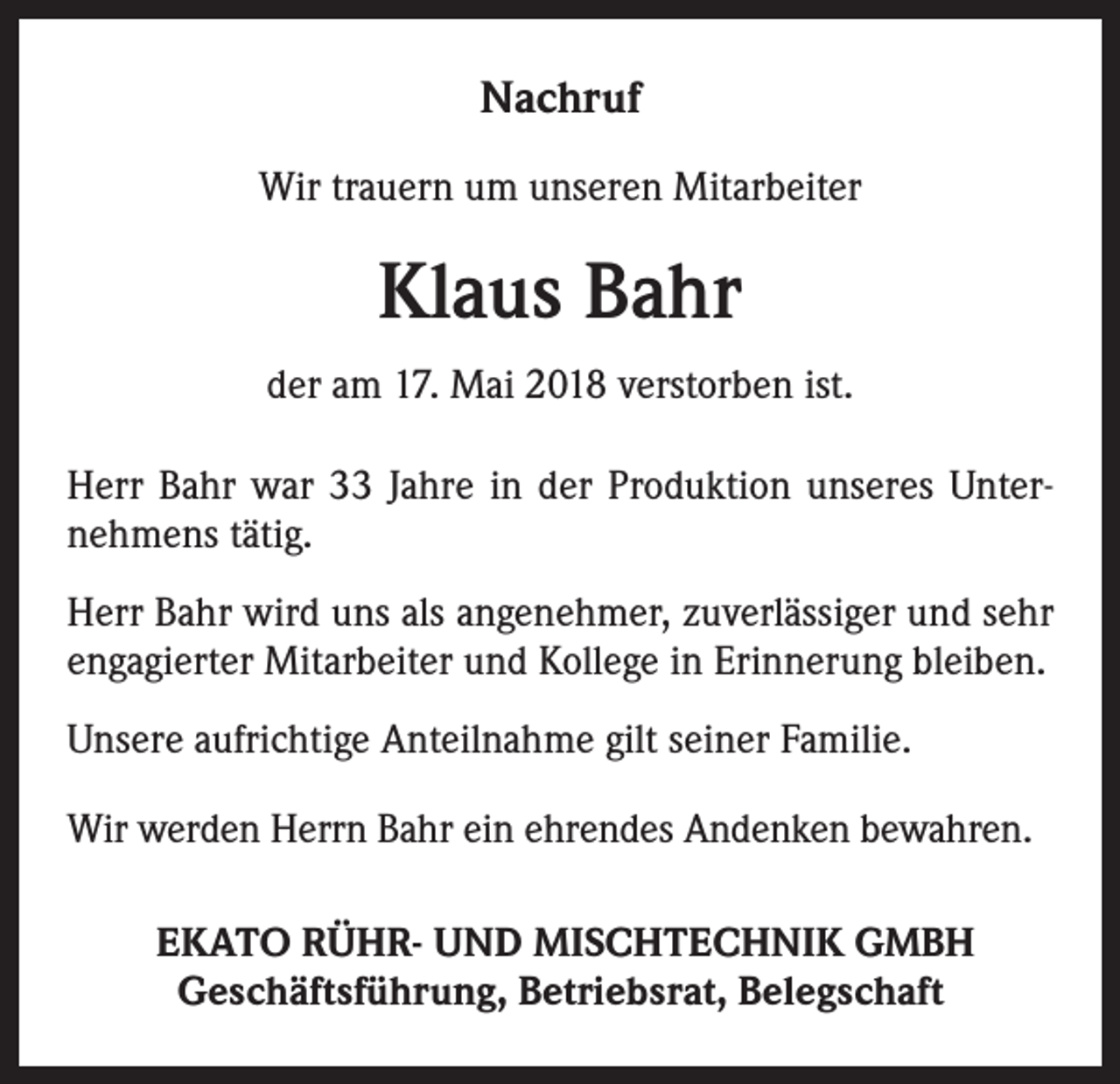 <p>Nachruf<br />Wir trauern um unseren Mitarbeiter</p><p>Klaus Bahr<br />der am 17. Mai 2018 verstorben ist.<br />Herr Bahr war 33 Jahre in der Produktion unseres Unternehmens tätig.<br />Herr Bahr wird uns als angenehmer, zuverlässiger und sehr<br />engagierter Mitarbeiter und Kollege in Erinnerung bleiben.<br />Unsere aufrichtige Anteilnahme gilt seiner Familie.<br />Wir werden Herrn Bahr ein ehrendes Andenken bewahren.<br />EKATO RÜHR- UND MISCHTECHNIK GMBH<br />Geschäftsführung, Betriebsrat, Belegschaft</p>