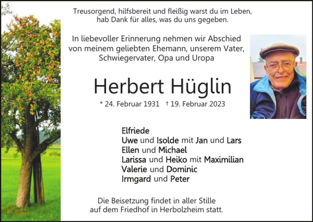 <p>Treusorgend, hilfsbereit und fleißig warst du im Leben,<br />hab Dank für alles, was du uns gegeben.</p><p>In liebevoller Erinnerung nehmen wir Abschied<br />von meinem geliebten Ehemann, unserem Vater,<br />Schwiegervater, Opa und Uropa</p><p>Herbert Hüglin<br />* 24. Februar 1931 † 19. Februar 2023</p><p>und<br />und<br />und<br />und<br />und</p><p>mit</p><p>und</p><p>mit</p><p>Die Beisetzung findet in aller Stille<br />auf dem Friedhof in Herbolzheim statt.</p>