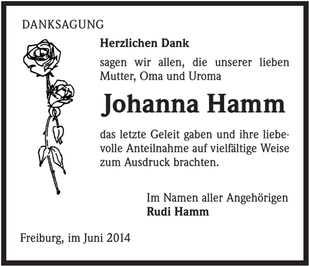 <p>DANKSAGUNG<br />Herzlichen Dank<br />sagen wir allen, die unserer lieben<br />Mutter, Oma und Uroma</p><p>Johanna Hamm<br />das letzte Geleit gaben und ihre liebevolle Anteilnahme auf vielfältige Weise<br />zum Ausdruck brachten.<br />Im Namen aller Angehörigen<br />Rudi Hamm<br />Freiburg, im Juni 2014</p>