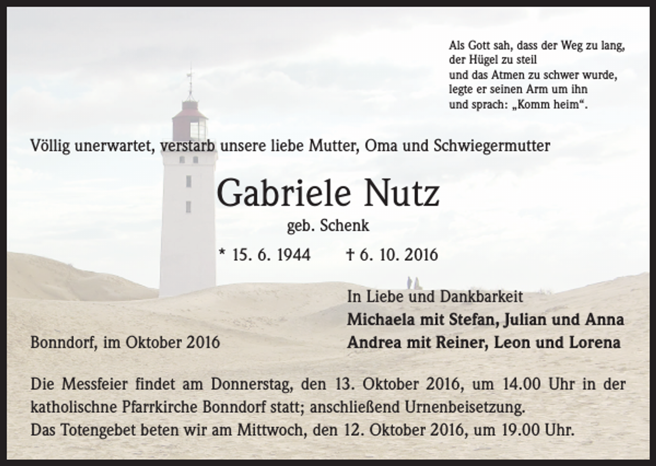<p>Als Gott sah, dass der Weg zu lang,<br />der Hügel zu steil<br />und das Atmen zu schwer wurde,<br />legte er seinen Arm um ihn<br />und sprach: „Komm heim“.</p><p>Völlig unerwartet, verstarb unsere liebe Mutter, Oma und Schwiegermutter</p><p>Gabriele Nutz<br />geb. Schenk</p><p>* 15. 6. 1944 † 6. 10. 2016</p><p>Bonndorf, im Oktober 2016</p><p>In Liebe und Dankbarkeit<br />Michaela mit Stefan, Julian und Anna<br />Andrea mit Reiner, Leon und Lorena</p><p>Die Messfeier findet am Donnerstag, den 13. Oktober 2016, um 14.00 Uhr in der<br />­katholischne Pfarrkirche Bonndorf statt; anschließend Urnenbeisetzung.<br />Das Totengebet beten wir am Mittwoch, den 12. Oktober 2016, um 19.00 Uhr.</p>