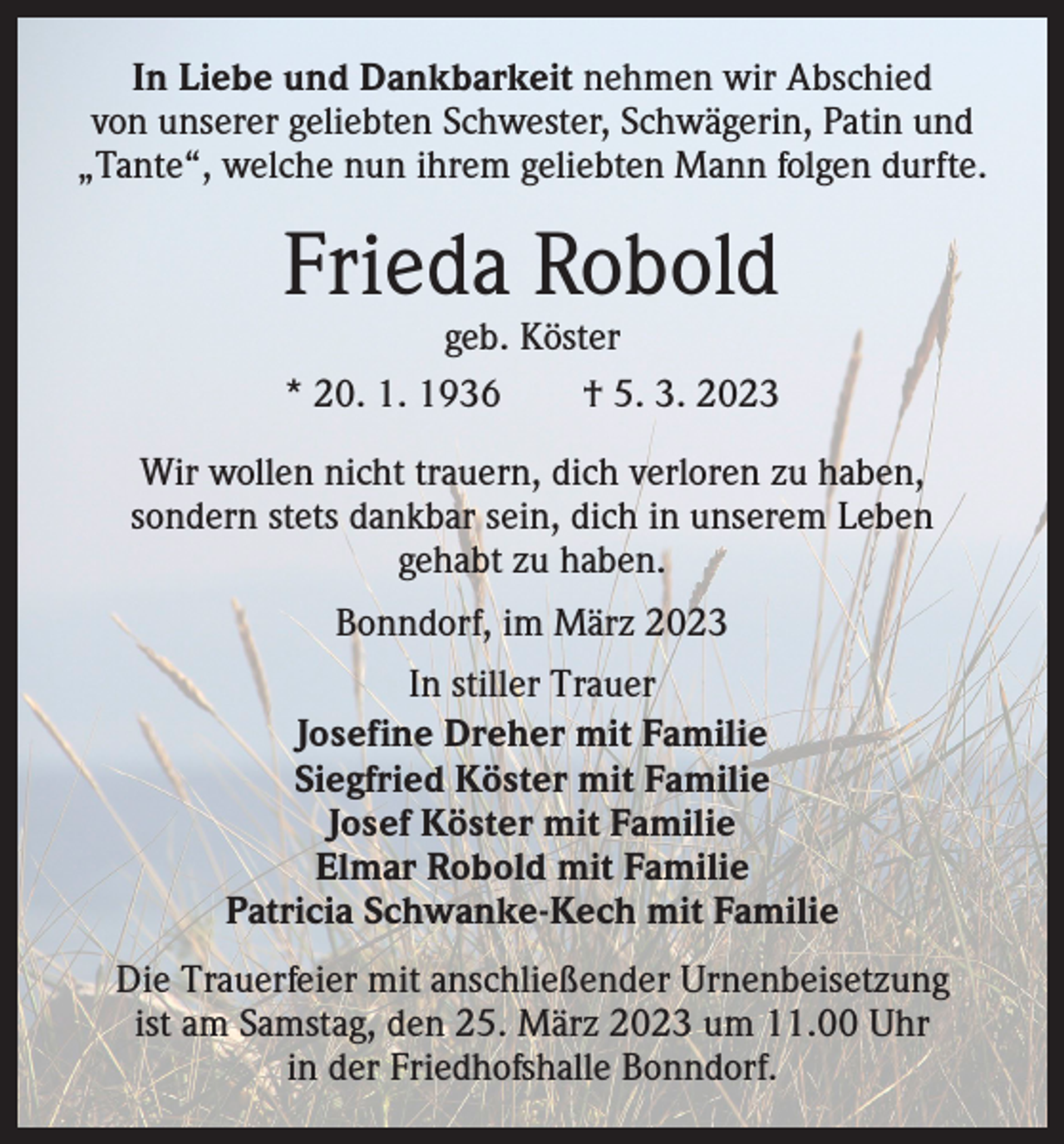<p>In Liebe und Dankbarkeit nehmen wir Abschied<br />von unserer geliebten Schwester, Schwägerin, Patin und<br />„Tante“, welche nun ihrem geliebten Mann folgen durfte.</p><p>Frieda Robold<br />geb. Köster<br />* 20. 1. 1936 † 5. 3. 2023</p><p>Wir wollen nicht trauern, dich verloren zu haben,<br />sondern stets dankbar sein, dich in unserem Leben<br />gehabt zu haben.<br />Bonndorf, im März 2023<br />In stiller Trauer<br />Josefine Dreher mit Familie<br />Siegfried Köster mit Familie<br />Josef Köster mit Familie<br />Elmar Robold mit Familie<br />Patricia Schwanke-Kech mit Familie<br />Die Trauerfeier mit anschließender Urnenbeisetzung<br />ist am Samstag, den 25. März 2023 um 11.00 Uhr<br />in der Friedhofshalle Bonndorf.</p>