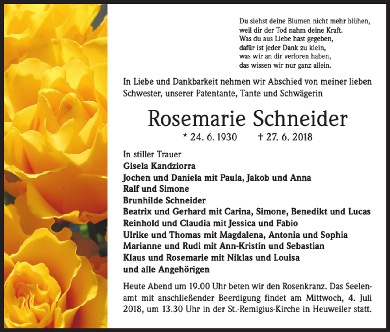 <p>Du siehst deine Blumen nicht mehr blühen,<br />weil dir der Tod nahm deine Kraft.<br />Was du aus Liebe hast gegeben,<br />dafür ist jeder Dank zu klein,<br />was wir an dir verloren haben,<br />das wissen wir nur ganz allein.</p><p>In Liebe und Dankbarkeit nehmen wir Abschied von meiner lieben<br />Schwester, unserer Patentante, Tante und Schwägerin</p><p>Rosemarie Schneider<br />* 24. 6. 1930 † 27. 6. 2018</p><p>In stiller Trauer<br />Gisela Kandziorra<br />Jochen und Daniela mit Paula, Jakob und Anna<br />Ralf und Simone<br />Brunhilde Schneider<br />Beatrix und Gerhard mit Carina, Simone, Benedikt und Lucas<br />Reinhold und Claudia mit Jessica und Fabio<br />Ulrike und Thomas mit Magdalena, Antonia und Sophia<br />Marianne und Rudi mit Ann-Kristin und Sebastian<br />Klaus und Rosemarie mit Niklas und Louisa<br />und alle Angehörigen<br />Heute Abend um 19.00 Uhr beten wir den Rosenkranz. Das Seelenamt mit anschließender Beerdigung findet am Mittwoch, 4. Juli<br />2018, um 13.30 Uhr in der St.-Remigius-Kirche in Heuweiler statt.</p>