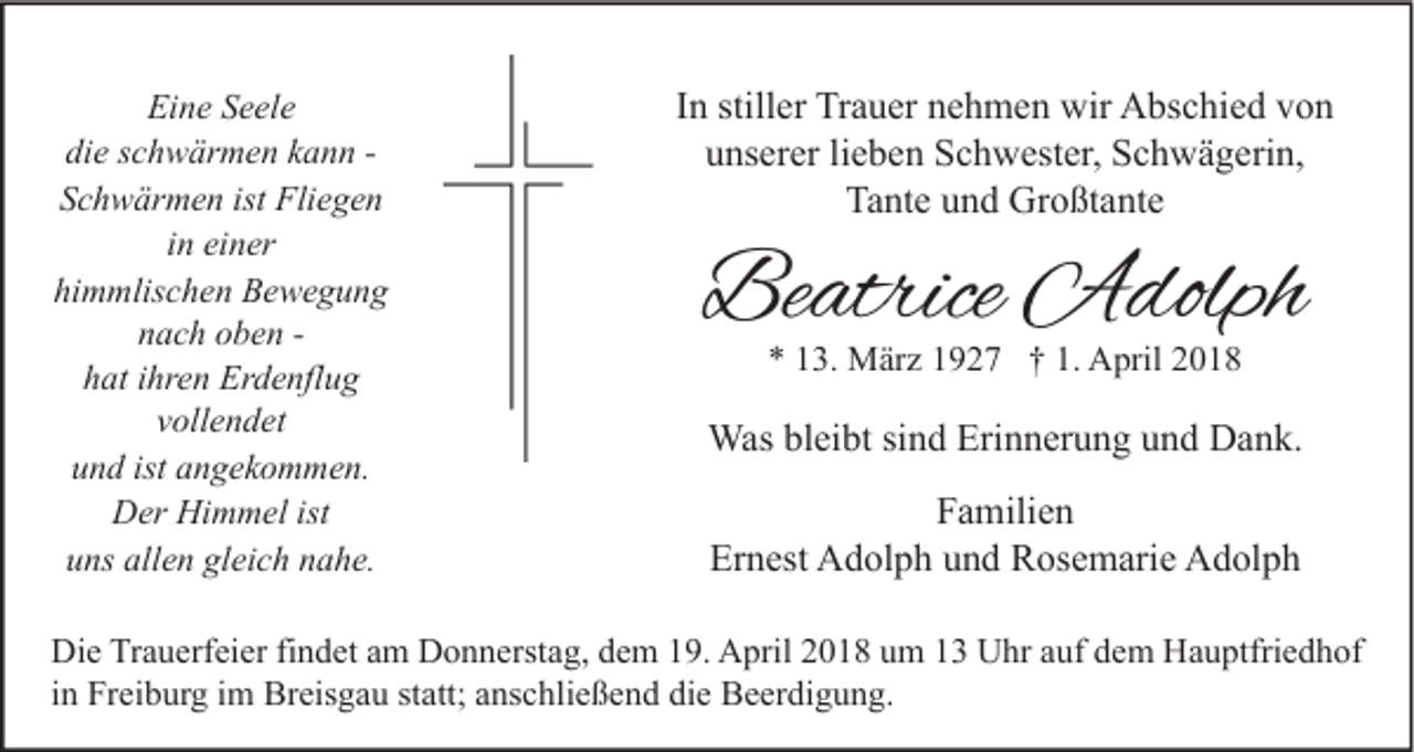 <p>Eine<br />Ei<br />n e SSeele<br />e el e<br />die<br />di e sschwärmen<br />c h w är m e n kkann<br />a n n -Schwärmen<br />S c h w är m e n ist<br />ist Fliegen<br />Fli e g e n<br />iinn einer<br />ei n er<br />hi<br />himmlischen<br />m mlis c h e n Bewegung<br />Be we g u n g<br />nnach<br />a c h ooben<br />b e n -h at iihren<br />hr e n Erdenflug<br />Er d e nfl u g<br />hat<br />v oll e n d et<br />vollendet<br />uund<br />n d ist<br />n g e k o m m e n.<br />ist aangekommen.<br />DDer<br />er Hi<br />m m el ist<br />Himmel<br />ist<br />uuns<br />ns all<br />e n gl<br />ei c h nnahe.<br />a h e.<br />allen<br />gleich</p><p>IInn stiller<br />still er Trauer<br />Tr a u er nehmen<br />n e h m e n wir<br />wir Abschied<br />A bs c hi e d von<br />von<br />uunserer<br />ns er er lilieben<br />e b e n Schwester,<br />S c h w est er, Schwägerin,<br />S c h w ä g eri n,<br />Ta nt e uund<br />n d Großtante<br />Gr o ßt a nt e<br />Tante</p><p>Beatrice<br />Be<br />atrice Adolph<br />A dolph<br />** 113.<br />3. März<br />M är z 11927<br />9 2 7 †† 1.<br />1. April<br />A pril 22</p><p>Wasblbleibt<br />Was<br />ei bt sisind<br />n d Eri<br />Erinnerung<br />n n er u n g u und<br />n d DDank.<br />a n k.<br />FFamilien<br />a mili e n<br />Er<br />Ernest<br />n est Adolph<br />A d ol p h uund<br />n d Rosemarie<br />R os e m ari e Adolph<br />A d ol p h</p><p>Di e TrTrauerfeier<br />Die<br />a u erf ei er fifindet<br />n d et aam<br />m DDonnerstag,<br />o n n erst a g, ddem<br />e m 119.<br />9. AApril<br />pril 22018<br />0 1 8 uum<br />m 11 UUhr<br />hr aauf<br />uf ddem<br />e m HHauptfriedhof<br />a u ptfri e d h of<br />iinn Freiburg<br />Fr ei b ur g iimm Breisgau<br />Br eis g a u statt;<br />st att; anschließend<br />a ns c hli e ß e n d die<br />di e Beerdigung.<br />B e er di g u n g.</p>