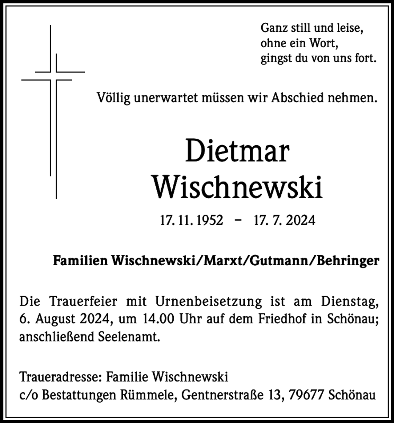 <p>Ganz still und leise,<br />ohne ein Wort,<br />gingst du von uns fort.</p><p>Völlig unerwartet müssen wir Abschied nehmen.</p><p>Dietmar<br />Wischnewski<br />17. 11. 1952 – 17. 7. 2024<br />Familien Wischnewski/Marxt/Gutmann/Behringer<br />Die Trauerfeier mit Urnenbeisetzung ist am Dienstag,<br />6. August 2024, um 14.00 Uhr auf dem Friedhof in Schönau;<br />anschließend Seelenamt.<br />Traueradresse: Familie Wischnewski<br />c/o Bestattungen Rümmele, Gentnerstraße 13, 79677 Schönau</p>
