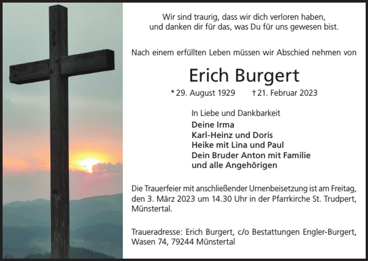 <p>Wir sind traurig, dass wir dich verloren haben,<br />und danken dir für das, was Du für uns gewesen bist.<br />Nach einem erfüllten Leben müssen wir Abschied nehmen von</p><p>Erich Burgert<br />* 29. August 1929 † 21. Februar 2023<br />In Liebe und Dankbarkeit<br />Deine Irma<br />Karl-Heinz und Doris<br />Heike mit Lina und Paul<br />Dein Bruder Anton mit Familie<br />und alle Angehörigen<br />Die Trauerfeier mit anschließender Urnenbeisetzung ist am Freitag,<br />den 3. März 2023 um 14.30 Uhr in der Pfarrkirche St. Trudpert,<br />Münstertal.<br />Traueradresse: Erich Burgert, c/o Bestattungen Engler-Burgert,<br />Wasen 74, 79244 Münstertal</p>