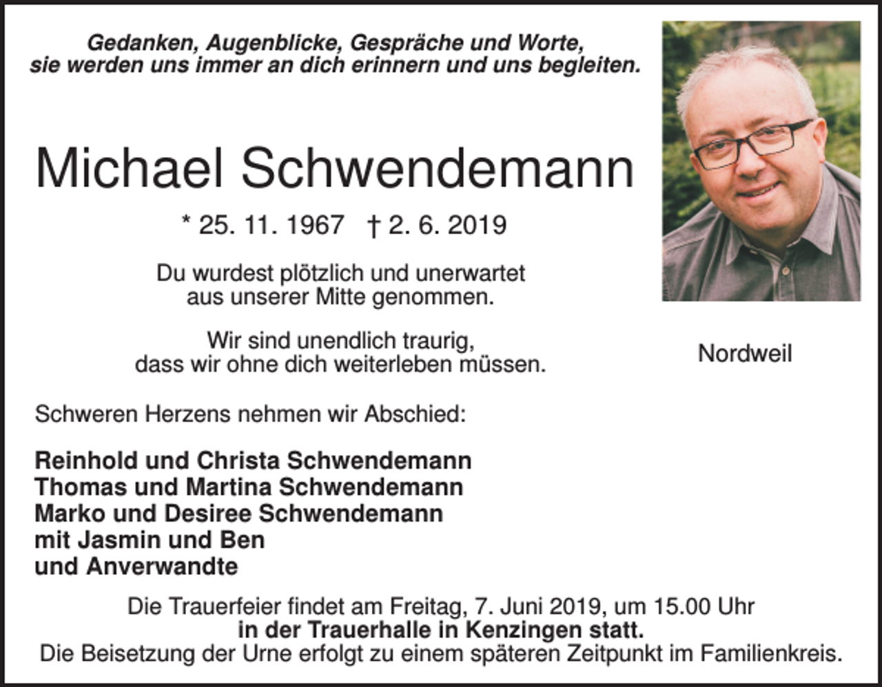 <p>Gedanken, Augenblicke, Gespräche und Worte,<br />sie werden uns immer an dich erinnern und uns begleiten.</p><p>Michael Schwendemann<br />* 25. 11. 1967 † 2. 6. 2019<br />Du wurdest plötzlich und unerwartet<br />aus unserer Mitte genommen.<br />Wir sind unendlich traurig,<br />dass wir ohne dich weiterleben müssen.</p><p>Nordweil</p><p>Schweren Herzens nehmen wir Abschied:</p><p>Reinhold und Christa Schwendemann<br />Thomas und Martina Schwendemann<br />Marko und Desiree Schwendemann<br />mit Jasmin und Ben<br />und Anverwandte<br />Die Trauerfeier findet am Freitag, 7. Juni 2019, um 15.00 Uhr<br />in der Trauerhalle in Kenzingen statt.<br />Die Beisetzung der Urne erfolgt zu einem späteren Zeitpunkt im Familienkreis.</p>