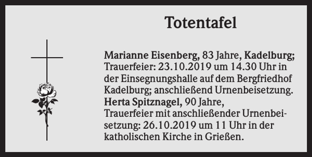 <p>Totentafel<br />Marianne Eisenberg, 83 Jahre, Kadelburg;<br />Trauerfeier: 23.10.2019 um 14.30 Uhr in<br />der Einsegnungshalle auf dem Bergfriedhof<br />Kadelburg; anschließend Urnenbeisetzung.<br />Herta Spitznagel, 90 Jahre,<br />Trauerfeier mit anschließender Urnenbeisetzung: 26.10.2019 um 11 Uhr in der<br />katholischen Kirche in Grießen.</p>