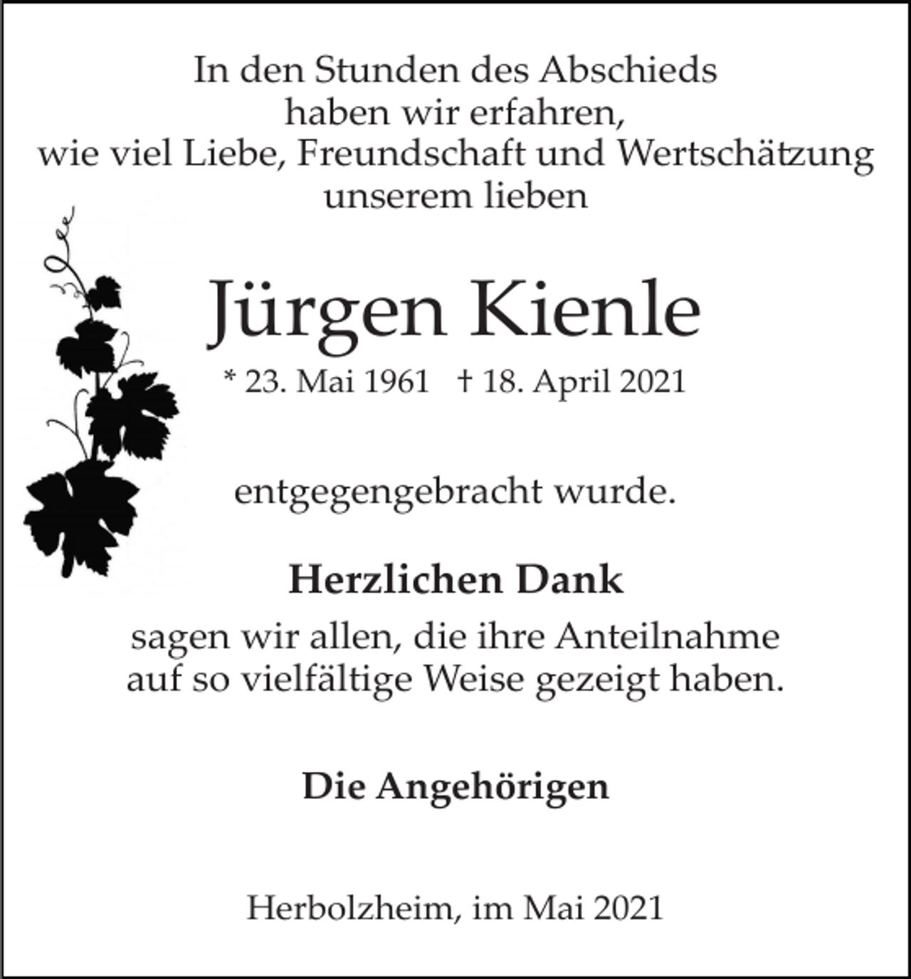 <p>In den Stunden des Abschieds<br />haben wir erfahren,<br />wie viel Liebe, Freundschaft und Wertschätzung<br />unserem lieben</p><p>Jürgen Kienle<br />* 23. Mai 1961 † 18. April 2021</p><p>entgegengebracht wurde.</p><p>Herzlichen Dank<br />sagen wir allen, die ihre Anteilnahme<br />auf so vielfältige Weise gezeigt haben.<br />Die Angehörigen<br />Herbolzheim, im Mai 2021</p>