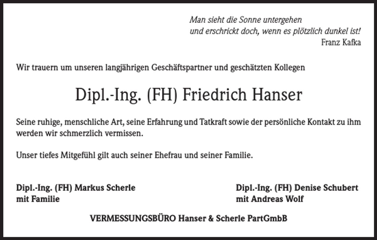 <p>Man sieht die Sonne untergehen<br />und erschrickt doch, wenn es plötzlich dunkel ist!</p><p>Franz Kafka<br />Wir trauern um unseren langjährigen Geschäftspartner und geschätzten Kollegen</p><p>Dipl.-Ing. (FH) Friedrich Hanser<br />Seine ruhige, menschliche Art, seine Erfahrung und Tatkraft sowie der persönliche Kontakt zu ihm<br />werden wir schmerzlich vermissen.<br />Unser tiefes Mitgefühl gilt auch seiner Ehefrau und seiner Familie.<br />Dipl.-Ing. (FH) Markus Scherle<br />mit Familie</p><p>Dipl.-Ing. (FH) Denise Schubert<br />mit Andreas Wolf</p><p>VERMESSUNGSBÜRO Hanser &amp; Scherle PartGmbB</p>