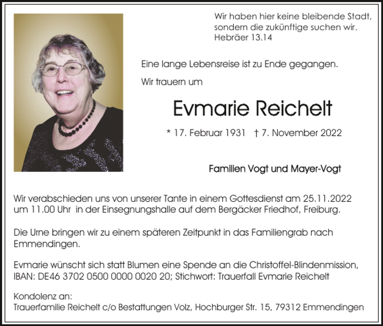 <p>Wir haben hier keine bleibende Stadt,<br />sondern die zukünftige suchen wir.<br />Hebräer 13.14</p><p>Eine lange Lebensreise ist zu Ende gegangen.<br />Wir trauern um</p><p>* 17. Februar 1931 † 7. November 2022</p><p>Wir verabschieden uns von unserer Tante in einem Gottesdienst am 25.11.2022<br />um 11.00 Uhr in der Einsegnungshalle auf dem Bergäcker Friedhof, Freiburg.<br />Die Urne bringen wir zu einem späteren Zeitpunkt in das Familiengrab nach<br />Emmendingen.<br />Evmarie wünscht sich statt Blumen eine Spende an die Christoffel-Blindenmission,<br />IBAN: DE46 3702 05; Stichwort: Trauerfall Evmarie Reichelt<br />Kondolenz an:<br />Trauerfamilie Reichelt c/o Bestattungen Volz, Hochburger Str. 15, 79312 Emmendingen</p>