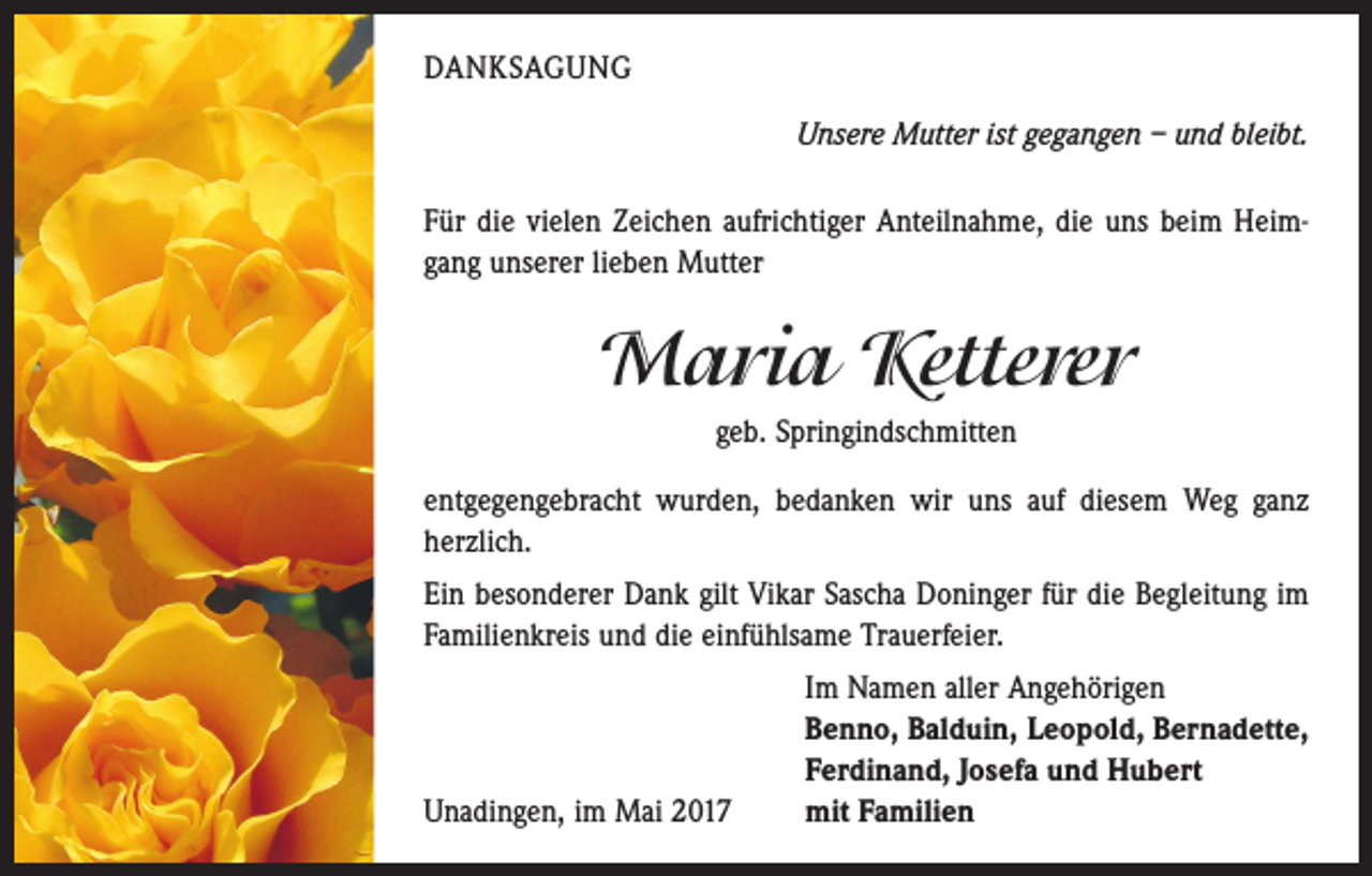 <p>DANKSAGUNG<br />Unsere Mutter ist gegangen – und bleibt.<br />Für die vielen Zeichen aufrichtiger Anteilnahme, die uns beim Heimgang unserer lieben Mutter</p><p>Maria Ketterer<br />geb. Springindschmitten<br />entgegengebracht wurden, bedanken wir uns auf diesem Weg ganz<br />herzlich.<br />Ein besonderer Dank gilt Vikar Sascha Doninger für die Begleitung im<br />Familienkreis und die einfühlsame Trauerfeier.</p><p>Unadingen, im Mai 2017</p><p>Im Namen aller Angehörigen<br />Benno, Balduin, Leopold, Bernadette,<br />Ferdinand, Josefa und Hubert<br />mit Familien</p>