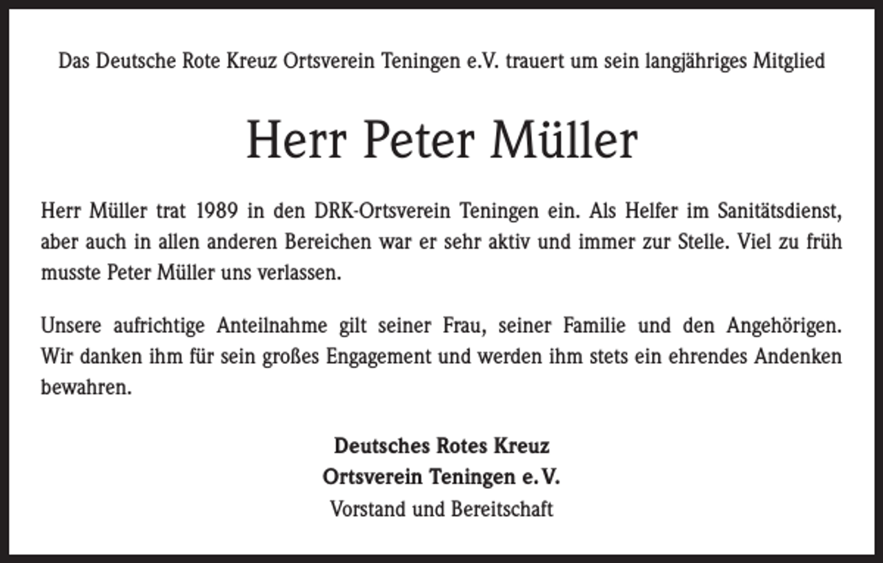 <p>Das Deutsche Rote Kreuz Ortsverein Teningen e.V. trauert um sein langjähriges Mitglied</p><p>Herr Peter Müller<br />Herr Müller trat 1989 in den DRK-Ortsverein Teningen ein. Als Helfer im Sanitätsdienst,<br />aber auch in allen anderen Bereichen war er sehr aktiv und immer zur Stelle. Viel zu früh<br />musste Peter Müller uns verlassen.<br />Unsere aufrichtige Anteilnahme gilt seiner Frau, seiner Familie und den Angehörigen.<br />Wir danken ihm für sein großes Engagement und werden ihm stets ein ehrendes Andenken<br />bewahren.<br />Deutsches Rotes Kreuz<br />Ortsverein Teningen e. V.<br />Vorstand und Bereitschaft</p>