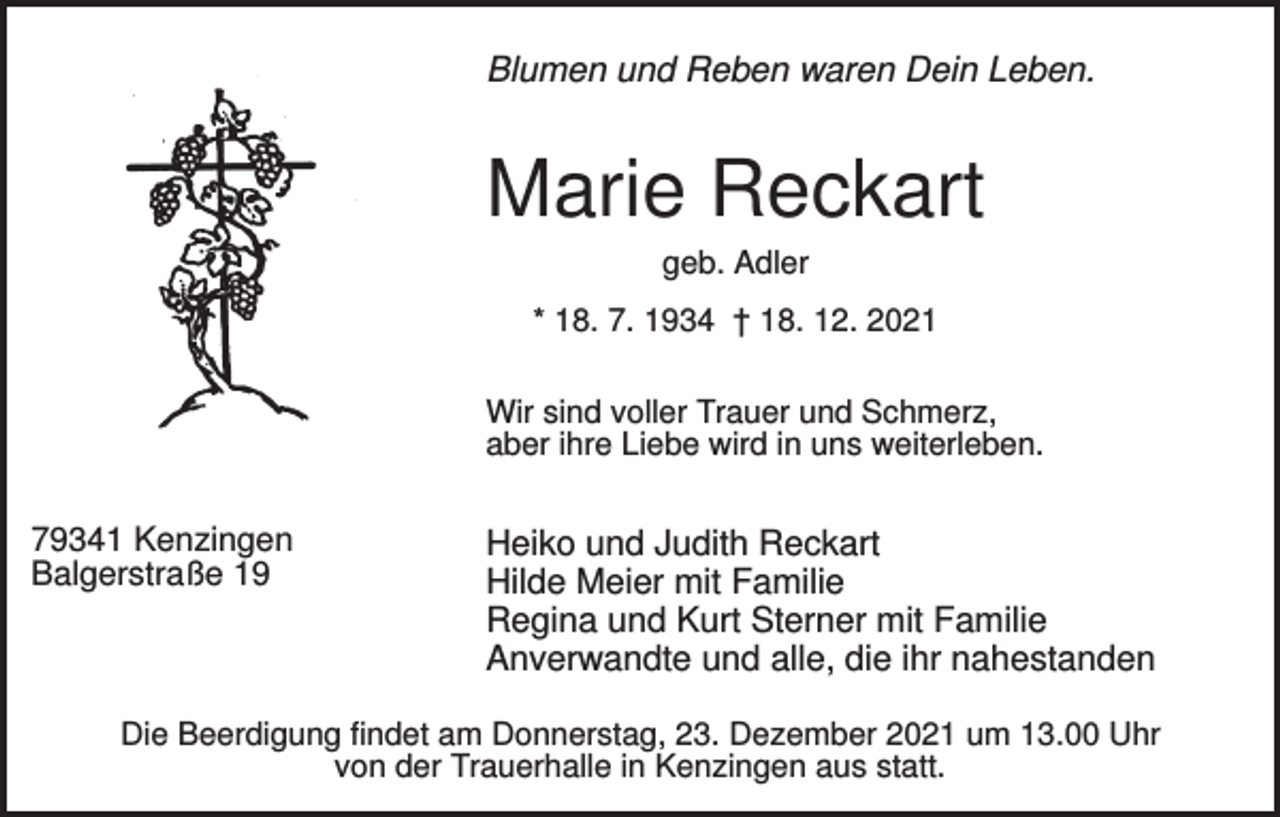 <p>Blumen und Reben waren Dein Leben.</p><p>Marie Reckart<br />geb. Adler<br />* 18. 7. 1934 † 18. 12. 2021<br />Wir sind voller Trauer und Schmerz,<br />aber ihre Liebe wird in uns weiterleben.</p><p>79341 Kenzingen<br />Balgerstraße 19</p><p>Heiko und Judith Reckart<br />Hilde Meier mit Familie<br />Regina und Kurt Sterner mit Familie<br />Anverwandte und alle, die ihr nahestanden</p><p>Die Beerdigung findet am Donnerstag, 23. Dezember 2021 um 13.00 Uhr<br />von der Trauerhalle in Kenzingen aus statt.</p>